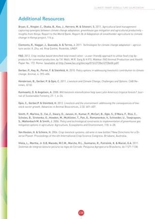 238
CLIMATE-SMART AGRICULTURE SOURCEBOOK
Additional Resources
Bryan, E., Ringler, C., Okaba, B., Koo, J., Herrero, M. & Silvestri, S. 2011. Agricultural land management:
capturing synergies between climate change adaptation, greenhouse gas mitigation and agricultural productivity –
Insights from Kenya. Report to the World Bank. Report 3b of Adaptation of smallholder agriculture to climate
change in Kenya project, 116 p.
Clements, R., Haggar, J., Quezada, A. & Torres, J. 2011. Technologies for climate change adaptation – agricul-
ture sector, X. Zhu, ed. Risø Centre, Roskilde, UNEP.
FAO. 2012. Crop residue based densified total mixed ration – a user-friendly approach to utilise food crop by-
products for ruminant production, by T.K. Walli, M.R. Garg & H.P.S. Makkar. FAO Animal Production and Health
Paper No. 172. Rome. (available at http://www.fao.org/docrep/015/i2728e/i2728e00.pdf)
Gerber, P., Key, N., Portet, F. & Steinfeld, H. 2010. Policy options in addressing livestock’s contribution to climate
change. Animal, 4: 393–406.
Henderson, B., Gerber, P. & Opio, C. 2011. Livestock and Climate Change, Challenges and Options. CAB Re-
views, 6(16).
Kaimowitz, D. & Angelsen, A. 2008. Will livestock intensification help save Latin America’s tropical forests? Jour-
nal of Sustainable Forestry, 27: 1, 6–24.
Opio, C., Gerber,P. & Steinfeld, H. 2012. Livestock and the environment: addressing the consequences of live-
stock sector growth. Advances in Animal Biosciences, 2 (3): 601–607.
Smith, P., Martino, D., Cai, Z., Gwary, D., Janzen, H., Kumar, P., McCarl, B., Ogle, S., O’Mara, F., Rice, C.,
Scholes, B., Sirotenko, O., Howden, M., McAllister, T., Pan, G., Romanenkov, V., Schneider, U., Towprayoon,
S., Wattenbach M. & Smith, J. 2006. Policy and technological constraints to implementation of greenhouse gas
mitigation options in agriculture. Agriculture, Ecosystems and Environment, 118: 6–28.
Van Keulen, H. & Schiere, H. 2004. Crop-livestock systems: old wine in new bottles? New Directions for a Di-
verse Planet: Proceedings of the 4th International Crop Science Congress. Brisbane, Australia.
Vilela, L., Martha, Jr. G.B, Macedo, M.C.M., Marcho, R.L., Guimares, R., Pulrolnik, K. & Maciel, G.A. 2011.
Sistemas de integrao lavoura-pecuria na regio do Cerrado. Pesquisa Agropecuria Brasileira, 46:1127–1138.
 