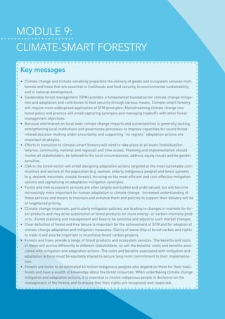 Module 9:
Climate-smart forestry
Key messages
•	 Climate change and climate variability jeopardize the delivery of goods and ecosystem services from
forests and trees that are essential to livelihoods and food security, to environmental sustainability,
and to national development.
•	 Sustainable forest management (SFM) provides a fundamental foundation for climate change mitiga-
tion and adaptation and contributes to food security through various means. Climate-smart forestry
will require more widespread application of SFM principles. Mainstreaming climate change into
forest policy and practice will entail capturing synergies and managing tradeoffs with other forest
management objectives.
•	 Because information on local level climate change impacts and vulnerabilities is generally lacking,
strengthening local institutions and governance processes to improve capacities for sound forest-
related decision-making under uncertainty and supporting “no regrets” adaptation actions are
important strategies.
•	 Efforts to transition to climate-smart forestry will need to take place at all levels (individual/en-
terprise, community, national and regional) and time scales. Planning and implementation should
involve all stakeholders, be tailored to the local circumstances, address equity issues and be gender
sensitive.
•	 CSA in the forest sector will entail designing adaptation actions targeted at the most vulnerable com-
munities and sectors of the population (e.g. women, elderly, indigenous people) and forest systems
(e.g. dryland, mountain, coastal forests), focusing on the most efficient and cost-effective mitigation
options and capitalizing on adaptation-mitigation synergies.
•	 Forest and tree ecosystem services are often largely overlooked and undervalued, but will become
increasingly more important for human adaptation to climate change.  Increased understanding of
these services and means to maintain and enhance them and policies to support their delivery will be
of heightened priority.
•	 Climate change responses, particularly mitigation policies, are leading to changes in markets for for-
est products and may drive substitution of forest products for more energy- or carbon-intensive prod-
ucts.  Forest planning and management will have to be sensitive and adjust to such market changes.
•	 Clear definition of forest and tree tenure is important for the achievement of SFM and for adoption of
climate change adaptation and mitigation measures. Clarity of ownership of forest carbon and rights
to trade it will also be important to incentivize forest carbon projects.
•	 Forests and trees provide a range of forest products and ecosystem services. The benefits and costs
of these will accrue differently to different stakeholders, as will the benefits’ costs and benefits asso-
ciated with mitigation and adaptation actions. The costs and benefits associated with mitigation and
adaptation actions must be equitably shared to secure long-term commitment to their implementa-
tion.
•	 Forests are home to an estimated 60 million indigenous peoples who depend on them for their liveli-
hoods and have a wealth of knowledge about the forest resources. When undertaking climate change
mitigation and adaptation actions, it is essential to involve indigenous people in decisions on the
management of the forests and to ensure that their rights are recognized and respected.
 