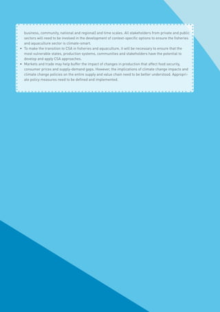 business, community, national and regional) and time scales. All stakeholders from private and public
sectors will need to be involved in the development of context-specific options to ensure the fisheries
and aquaculture sector is climate-smart.
•	 To make the transition to CSA in fisheries and aquaculture, it will be necessary to ensure that the
most vulnerable states, production systems, communities and stakeholders have the potential to
develop and apply CSA approaches.
•	 Markets and trade may help buffer the impact of changes in production that affect food security,
consumer prices and supply-demand gaps. However, the implications of climate change impacts and
climate change policies on the entire supply and value chain need to be better understood. Appropri-
ate policy measures need to be defined and implemented.
 