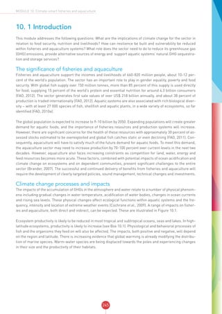 245
MODULE 10: Climate-smart fisheries and aquaculture
10. 1 Introduction
This module addresses the following questions: What are the implications of climate change for the sector in
relation to food security, nutrition and livelihoods? How can resilience be built and vulnerability be reduced
within fisheries and aquaculture systems? What role does the sector need to do to reduce its greenhouse gas
(GHG) emissions, provide alternative sources of energy and support aquatic systems’ natural GHG sequestra-
tion and storage services?
The significance of fisheries and aquaculture
Fisheries and aquaculture support the incomes and livelihoods of 660-820 million people, about 10-12 per-
cent of the world’s population. The sector has an important role to play in gender equality, poverty and food
security. With global fish supply over 150 million tonnes, more than 85 percent of this supply is used directly
for food; supplying 15 percent of the world’s protein and essential nutrition for around 4.3 billion consumers
(FAO, 2012). The sector generates first sale values of over US$ 218 billion annually, and about 38 percent of
production is traded internationally (FAO, 2012). Aquatic systems are also associated with rich biological diver-
sity – with at least 27 000 species of fish, shellfish and aquatic plants, in a wide variety of ecosystems, so far
identified (FAO, 2010a).
The global population is expected to increase to 9-10 billion by 2050. Expanding populations will create greater
demand for aquatic foods, and the importance of fisheries resources and production systems will increase.
However, there are significant concerns for the health of these resources with approximately 30 percent of as-
sessed stocks estimated to be overexploited and global fish catches static or even declining (FAO, 2011). Con-
sequently, aquaculture will have to satisfy much of the future demand for aquatic foods. To meet this demand,
the aquaculture sector may need to increase production by 70-100 percent over current levels in the next two
decades. However, aquaculture also faces increasing constraints as competition for land, water, energy and
feed resources becomes more acute. These factors, combined with potential impacts of ocean acidification and
climate change on ecosystems and on dependent communities, present significant challenges to the entire
sector (Brander, 2007). The successful and continued delivery of benefits from fisheries and aquaculture will
require the development of clearly targeted policies, sound management, technical changes and investments.
Climate change processes and impacts
The impacts of the accumulation of GHGs in the atmosphere and water relate to a number of physical phenom-
ena including gradual changes in water temperature, acidification of water bodies, changes in ocean currents
and rising sea levels. These physical changes affect ecological functions within aquatic systems and the fre-
quency, intensity and location of extreme weather events (Cochrane et al., 2009). A range of impacts on fisher-
ies and aquaculture, both direct and indirect, can be expected. These are illustrated in Figure 10.1.
Ecosystem productivity is likely to be reduced in most tropical and subtropical oceans, seas and lakes. In high-
latitude ecosystems, productivity is likely to increase (see Box 10.1). Physiological and behavioral processes of
fish and the organisms they feed on will also be affected. The impacts, both positive and negative, will depend
on the region and latitude. There is increasing evidence that global warming is already modifying the distribu-
tion of marine species. Warm-water species are being displaced towards the poles and experiencing changes
in their size and the productivity of their habitats.
 