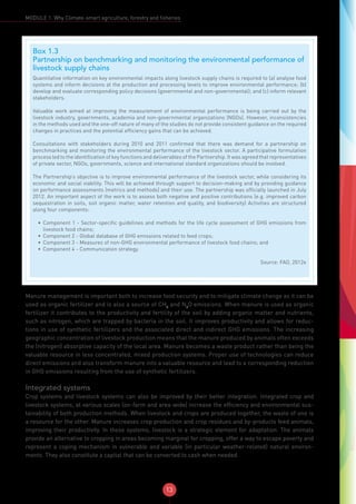 13
MODULE 1: Why Climate-smart agriculture, forestry and fisheries
Manure management is important both to increase food security and to mitigate climate change as it can be
used as organic fertilizer and is also a source of CH4
and N2
O emissions. When manure is used as organic
fertilizer it contributes to the productivity and fertility of the soil by adding organic matter and nutrients,
such as nitrogen, which are trapped by bacteria in the soil. It improves productivity and allows for reduc-
tions in use of synthetic fertilizers and the associated direct and indirect GHG emissions. The increasing
geographic concentration of livestock production means that the manure produced by animals often exceeds
the (nitrogen) absorptive capacity of the local area. Manure becomes a waste product rather than being the
valuable resource in less concentrated, mixed production systems. Proper use of technologies can reduce
direct emissions and also transform manure into a valuable resource and lead to a corresponding reduction
in GHG emissions resulting from the use of synthetic fertilizers.
Integrated systems
Crop systems and livestock systems can also be improved by their better integration. Integrated crop and
livestock systems, at various scales (on-farm and area-wide) increase the efficiency and environmental sus-
tainability of both production methods. When livestock and crops are produced together, the waste of one is
a resource for the other. Manure increases crop production and crop residues and by-products feed animals,
improving their productivity. In these systems, livestock is a strategic element for adaptation. The animals
provide an alternative to cropping in areas becoming marginal for cropping, offer a way to escape poverty and
represent a coping mechanism in vulnerable and variable (in particular weather-related) natural environ-
ments. They also constitute a capital that can be converted to cash when needed.
Box 1.3
Partnership on benchmarking and monitoring the environmental performance of
livestock supply chains
Quantitative information on key environmental impacts along livestock supply chains is required to (a) analyse food
systems and inform decisions at the production and processing levels to improve environmental performance; (b)
develop and evaluate corresponding policy decisions (governmental and non-governmental); and (c) inform relevant
stakeholders.
Valuable work aimed at improving the measurement of environmental performance is being carried out by the
livestock industry, governments, academia and non-governmental organizations (NGOs). However, inconsistencies
in the methods used and the one-off nature of many of the studies do not provide consistent guidance on the required
changes in practices and the potential efficiency gains that can be achieved.
Consultations with stakeholders during 2010 and 2011 confirmed that there was demand for a partnership on
benchmarking and monitoring the environmental performance of the livestock sector. A participative formulation
process led to the identification of key functions and deliverables of the Partnership. It was agreed that representatives
of private sector, NGOs, governments, science and international standard organizations should be involved.
The Partnership’s objective is to improve environmental performance of the livestock sector, while considering its
economic and social viability. This will be achieved through support to decision-making and by providing guidance
on performance assessments (metrics and methods) and their use. The partnership was officially launched in July
2012. An important aspect of the work is to assess both negative and positive contributions (e.g. improved carbon
sequestration in soils, soil organic matter, water retention and quality, and biodiversity) Activities are structured
along four components:
•	 Component 1 - Sector-specific guidelines and methods for the life cycle assessment of GHG emissions from
livestock food chains;
•	 Component 2 - Global database of GHG emissions related to feed crops;
•	 Component 3 - Measures of non-GHG environmental performance of livestock food chains; and
•	 Component 4 - Communication strategy.
Source: FAO, 2012e
 