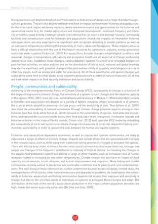 247
MODULE 10: Climate-smart fisheries and aquaculture
Rising sea levels will displace brackish and fresh waters in delta zones and wipe out a range of productive agri-
cultural practices. This will also destroy wetlands and have an impact on freshwater fisheries and aquaculture.
On the other hand, higher sea levels may also create new environments and opportunities for the fisheries and
aquaculture sector (e.g. for coastal aquaculture and mangrove development). Increased frequency and inten-
sity of storms could directly endanger people and communities on coasts and damage housing, community
facilities and infrastructure used for fisheries and aquaculture. Inland, the impacts on freshwater fisheries
and aquaculture are also expected to be significant with increased variability in rainfall patterns as well as
air and water temperatures affecting the productivity of rivers, lakes and floodplains. These impacts will also
have a critical relationship with the use of freshwater resources for agriculture, industry, energy generation
and urban water supplies (Ficke et al., 2007). For aquaculture, broader changes in hydrological conditions and
seasonal changes in temperature, pH, salinity and ecosystem health are all expected to change productivity
and increase risks. To address these changes, some production systems may need to be relocated. Impacts on
post-harvest activities, on value addition and on the distribution of fish to local, national and global markets
may also be significant, with potential changes in location and variability of supplies, and changes in access to
other key inputs, such as energy and water for processing. All of these quantitative and spatial changes will
occur at the same time as other global socio-economic pressures are exerted on natural resources. All of this
will have wider impacts on food security, habitation and social stability.
People, communities and vulnerability
According to the Intergovernmental Panel on Climate Change (IPCC), vulnerability to change is a function of
the degree of exposure to climate change, the sensitivity of a system to such changes and the adaptive capacity
of the system (IPCC, 2001; more on risks, vulnerabilities and resilience in Module 1). What vulnerability means
to fisheries and aquaculture will depend on a variety of factors including: whose vulnerability is of concern;
the scale at which adaptation planning is to take place; and the availability of data. Thus Allison et al., (2009)
described the vulnerability of national economies through climate change potential impacts arising in their
fisheries (see Box 10.3), while Bell et al., (2011) focused on the vulnerability of species, food webs and ecosys-
tems, and explored the issues related to tunas, their food web, coral reefs, mangroves, freshwater habitats and
fisheries activities in the tropical Pacific islands. Cinner et al. (2012) built upon the IPCC model by imbedding
the vulnerability of coral reef systems to climate change into measures of coral reef-dependent fishing com-
munities’ vulnerability in order to capture the links between the human and aquatic systems.
Fisheries- and aquaculture-dependent economies, as well as coastal and riparian communities, are likely to
experience a range of effects of climate change. Impacts will include those that are associated with changes
in the resource base, such as shifts away from traditional fishing grounds or changes in available fish species.
There will also be direct risks to fishers, farmers and coastal communities due to sea level rise, stronger sea
surges and changes in the frequency, distribution or intensity of tropical storms. Surrounding the changes in
the aquatic food production system will also be a range of other impacts, such as increased risks of human
diseases related to increased air and water temperatures. Climate change will also have an impact on food
security, social services, social cohesion, and human displacement and migration. Many fishing and coastal
communities already subsist in precarious and vulnerable conditions due to poverty and rural underdevelop-
ment. The well-being of these communities is often undermined by poor access to capital, limited skills, the
overexploitation of fish stocks, other natural resources and degraded ecosystems. As noted above, the vulner-
ability of fisheries, aquaculture and fishing communities depends not only on their exposure and sensitivity to
change, but also on the uncertain ability of individuals or systems to anticipate these changes and adapt. The
distribution of the bulk of the world’s aquaculture production in the tropics, where population densities are
high, makes the sector especially vulnerable (De Silva and Soto, 2009).
 
