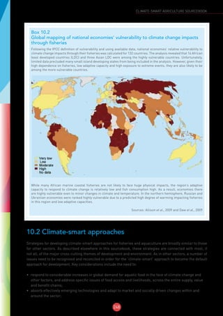 248
CLIMATE-SMART AGRICULTURE SOURCEBOOK
10.2 Climate-smart approaches
Strategies for developing climate-smart approaches for fisheries and aquaculture are broadly similar to those
for other sectors. As described elsewhere in this sourcebook, these strategies are connected with most, if
not all, of the major cross-cutting themes of development and environment. As in other sectors, a number of
issues need to be recognised and reconciled in order for the ‘climate-smart’ approach to become the default
approach for development. Key considerations include the need to:
•	 respond to considerable increases in global demand for aquatic food in the face of climate change and
other factors, and address specific issues of food access and livelihoods, across the entire supply, value
and benefit chains;
•	 absorb effectively emerging technologies and adapt to market and socially driven changes within and
around the sector;
Box 10.2
Global mapping of national economies’ vulnerability to climate change impacts
through fisheries
Following the IPCC definition of vulnerability and using available data, national economies’ relative vulnerability to
climate change impacts through their fisheries was calculated for 132 countries. The analysis revealed that 16 African
least developed countries (LDC) and three Asian LDC were among the highly vulnerable countries. Unfortunately,
limited data precluded many small island developing states from being included in the analysis. However, given their
high dependence on fisheries, low adaptive capacity and high exposure to extreme events, they are also likely to be
among the more vulnerable countries.
While many African marine coastal fisheries are not likely to face huge physical impacts, the region’s adaptive
capacity to respond to climate change is relatively low and fish consumption high. As a result, economies there
are highly vulnerable even to minor changes in climate and temperature. In the northern hemisphere, Russian and
Ukrainian economies were ranked highly vulnerable due to a predicted high degree of warming impacting fisheries
in this region and low adaptive capacities.
Sources: Allison et al., 2009 and Daw et al., 2009 
 