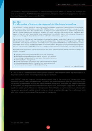 250
CLIMATE-SMART AGRICULTURE SOURCEBOOK
just livelihood. The ecosystem approach to fisheries and aquaculture (EAF/EAA)3
provides the strategies and
tools for implementing the FAO Code and implies a holistic, integrated and participatory approach to managing
fisheries and aquaculture systems (see Box 10.4).
As EAF/EAA calls for a broader and more holistic approach to analysis and management actions (Figures 10.2 and 10.3),
the process itself can assist in monitoring climate change and its impacts.
Using EAF/EAA’s broad and integrated monitoring system would allow for the monitoring of changes in the aquatic
ecosystems and their impacts pathways through the fisheries and aquaculture systems. A key step in any EAF/EAA pro-
cess includes the identification of issues (and their prioritisation through a risk assessment) that need to be addressed
by management, including all direct and indirect impacts of production, processing and supply chains on the broader
aquatic and coastal systems. Also covered in this process is the identification of any non-sector issues (external to the
management system), such as global demand, input prices, climate variability and change, that are affecting, or could
affect in the future, the performance of the system and its management.
3
See FAO 2003, 2009b and 2010b.
Box 10.3
A brief overview of the ecosystem approach to fisheries and aquaculture
The EAF/EAA is a holistic strategy for managing capture fisheries and aquaculture in ways that integrate ecological,
socio-economic and institutional dimensions. The EAF/EAA focuses on fisheries and aquaculture management, but
its perspective covers more than a narrow focus on the production and management of commercially important
species. The EAF/EAA includes interactions between the core of the productive fish system and the people who
depend on it, as well as the system’s other social and ecological elements. It is aligned with more general ecosystem
approaches and supports the sector’s contributions to broader multi-sectoral applications.
The purpose of the EAF/EAA is to plan, develop and manage fisheries and aquaculture in a manner that addresses
different societies’ multiple needs and aspirations, without jeopardizing the options for future generations to benefit
from the full range of goods and services provided by aquatic ecosystems. EAF/EAA strives to balance diverse societal
objectives by taking account of the knowledge and uncertainties of biotic, abiotic and human components of ecosystems
and their interactions and applying an integrated management approach within ecologically meaningful boundaries.
Within the overall objectives of human and ecosystem well-being, the application of the EAF/EAA should address the
following principles:
•	 apply the precautionary approach when faced with uncertainty;
•	 use the best available knowledge, whether scientific or traditional;
•	 acknowledge multiple objectives and values of ecosystem services;
•	 embrace adaptive management;
•	 broaden stakeholder participation with due consideration to gender;
•	 ensure equitable distribution of benefits from resource use; and
•	 promote sectoral integration and interdisciplinarity.
Sources: FAO, 2003 and 2009b
 
