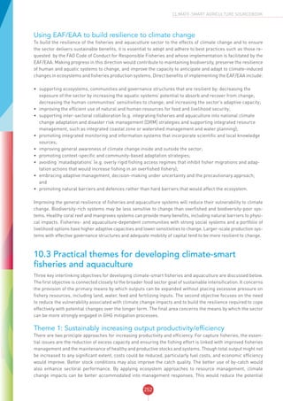 252
CLIMATE-SMART AGRICULTURE SOURCEBOOK
Using EAF/EAA to build resilience to climate change
To build the resilience of the fisheries and aquaculture sector to the effects of climate change and to ensure
the sector delivers sustainable benefits, it is essential to adopt and adhere to best practices such as those re-
quested by the FAO Code of Conduct for Responsible Fisheries and whose implementation is facilitated by the
EAF/EAA. Making progress in this direction would contribute to maintaining biodiversity, preserve the resilience
of human and aquatic systems to change, and improve the capacity to anticipate and adapt to climate-induced
changes in ecosystems and fisheries production systems. Direct benefits of implementing the EAF/EAA include:
•	 supporting ecosystems, communities and governance structures that are resilient by: decreasing the
exposure of the sector by increasing the aquatic systems’ potential to absorb and recover from change;
decreasing the human communities’ sensitivities to change; and increasing the sector’s adaptive capacity;
•	 improving the efficient use of natural and human resources for food and livelihood security;
•	 supporting inter-sectoral collaboration (e.g. integrating fisheries and aquaculture into national climate
change adaptation and disaster risk management [DRM] strategies and supporting integrated resource
management, such as integrated coastal zone or watershed management and water planning);
•	 promoting integrated monitoring and information systems that incorporate scientific and local knowledge
sources;
•	 improving general awareness of climate change inside and outside the sector;
•	 promoting context-specific and community-based adaptation strategies;
•	 avoiding ‘maladaptations’ (e.g. overly rigid fishing access regimes that inhibit fisher migrations and adap-
tation actions that would increase fishing in an overfished fishery);
•	 embracing adaptive management, decision-making under uncertainty and the precautionary approach;
and
•	 promoting natural barriers and defences rather than hard barriers that would affect the ecosystem.
Improving the general resilience of fisheries and aquaculture systems will reduce their vulnerability to climate
change. Biodiversity-rich systems may be less sensitive to change than overfished and biodiversity-poor sys-
tems. Healthy coral reef and mangroves systems can provide many benefits, including natural barriers to physi-
cal impacts. Fisheries- and aquaculture-dependent communities with strong social systems and a portfolio of
livelihood options have higher adaptive capacities and lower sensitivities to change. Larger-scale production sys-
tems with effective governance structures and adequate mobility of capital tend to be more resilient to change.
10.3 Practical themes for developing climate-smart
fisheries and aquaculture
Three key interlinking objectives for developing climate-smart fisheries and aquaculture are discussed below.
The first objective is connected closely to the broader food sector goal of sustainable intensification. It concerns
the provision of the primary means by which outputs can be expanded without placing excessive pressure on
fishery resources, including land, water, feed and fertilizing inputs. The second objective focuses on the need
to reduce the vulnerability associated with climate change impacts and to build the resilience required to cope
effectively with potential changes over the longer term. The final area concerns the means by which the sector
can be more strongly engaged in GHG mitigation processes.
Theme 1: Sustainably increasing output productivity/efficiency
There are two principle approaches for increasing productivity and efficiency. For capture fisheries, the essen-
tial issues are the reduction of excess capacity and ensuring the fishing effort is linked with improved fisheries
management and the maintenance of healthy and productive stocks and systems. Though total output might not
be increased to any significant extent, costs could be reduced, particularly fuel costs, and economic efficiency
would improve. Better stock conditions may also improve the catch quality. The better use of by-catch would
also enhance sectoral performance. By applying ecosystem approaches to resource management, climate
change impacts can be better accommodated into management responses. This would reduce the potential
 