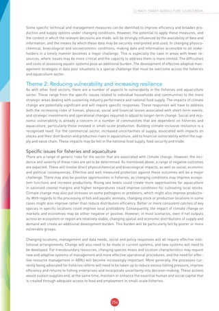 254
CLIMATE-SMART AGRICULTURE SOURCEBOOK
Some specific technical and management measures can be identified to improve efficiency and broaden pro-
duction and supply options under changing conditions. However, the potential to apply these measures, and
the context in which the relevant decisions are made, will be strongly influenced by the availability of data and
information, and the means by which these data may be securely interpreted and used. In changing physico-
chemical, bioecological and socioeconomic conditions, making data and information accessible to all stake-
holders in a timely manner becomes a major challenge. This is especially the case in areas with fewer re-
sources, where issues may be more critical and the capacity to address them is more limited. The difficulties
and costs of assessing aquatic systems pose an additional burden. The development of effective adaptive man-
agement strategies in data poor situations is a special challenge that must be overcome across the fisheries
and aquaculture sector.
Theme 2: Reducing vulnerability and increasing resilience
As with other food sectors, there are a number of aspects to vulnerability in the fisheries and aquaculture
sector. These range from the specific issues related to individual households and communities to the more
strategic areas dealing with sustaining industry performance and national food supply. The impacts of climate
change are potentially significant and will require specific responses. These responses will have to address
both the increasing risks of human, physical, social and financial losses associated with short-term events,
and strategic investments and operational changes required to adjust to longer-term change. Social and eco-
nomic vulnerability is already a concern in a number of communities that are dependent on fisheries and
aquaculture, particularly those involved in small-scale production. Building climate-inclusive resilience is a
recognised need. For the commercial sector, increased uncertainties of supply, associated with impacts on
stocks and their distribution and production risks in aquaculture, add to financial vulnerability within the sup-
ply and value chain. These impacts may be felt in the national food supply, food security and trade.
Specific issues for fisheries and aquaculture
There are a range of generic risks for the sector that are associated with climate change. However, the inci-
dence and severity of these risks are yet to be determined. As mentioned above, a range of negative outcomes
are expected. These will involve direct physicochemical and bioecological impacts, as well as social, economic
and political consequences. Effective and well measured protection against these outcomes will be a major
challenge. There may also be positive opportunities in fisheries, as changing conditions may improve ecosys-
tem functions and increase productivity. Rising sea levels could create more opportunities for aquaculture
in salinised coastal margins and higher temperatures could improve conditions for cultivating local stocks.
Climate change may also put stresses on some pathogens or predators, which might also improve productiv-
ity. With regards to the processing of fish and aquatic animals, changing stock or production locations in some
cases might also improve rather than reduce distribution efficiency. Better or more consistent catches of key
species in specific locations could improve local profitability. Consequently, the impact of climate change on
markets and economies may be either negative or positive. However, in most scenarios, even if net outputs
across an ecosystem or region are relatively stable, changing spatial and economic distributions of supply and
demand will create an additional development burden. This burden will be particularly felt by poorer or more
vulnerable groups.
Changing locations, management and data needs, social and policy responses will all require effective insti-
tutional arrangements. Change will also need to be made in current systems, and new systems will need to
be developed. For transboundary resources, changing species mixes and location characteristics may require
new and adaptive systems of management and more effective operational procedures, and the need for effec-
tive resource management in ABNJ will become increasingly important. More generally, the processes cur-
rently being advocated for fisheries reform will need to be taken up to reduce excess fishing pressure, improve
efficiency and returns to fishing enterprises and incorporate uncertainty into decision-making. These actions
would sustain supplies and, at the same time, maintain or enhance the essential human and social capital that
is created through adequate access to food and employment in small-scale fisheries.
 
