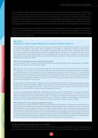256
CLIMATE-SMART AGRICULTURE SOURCEBOOK
In a number of contexts, interactions with other sectors, themselves affected by climate change, are also likely
to be important. Inland fisheries are particularly sensitive to policies and actions outside the sector. In the
same vein, many coastal environments are also increasingly subject to changes in freshwater runoff, agricul-
tural intensification, growth in the industrial and energy sector, expanded urbanization, transport and tourism
development. For aquaculture, there are similar issues of interaction and tradeoffs with other sectors, particu-
larly regarding land and water use, aquatic and terrestrially derived feeds, and the negotiation of coastal space.
Defining and valuing the role and needs of the fisheries and aquaculture sector, raising awareness about the
sector and negotiating balanced outcomes across sectors are key challenges (see Module 2 on landscape
approach). There may also be important issues for GHG mitigation, which would be best addressed through
integrated sectoral approaches.
Understanding and reducing vulnerability
Vulnerability to climate change in the sector is experienced across a range of productive, social and political
dimensions and will also depend on timing and locations of changes. For example, climate risks may be felt
Box 10.6
Options for culture based fisheries to improve climate resilience
Culture-based fisheries (CBF) is typically a perennial and seasonal stock enhancement process. It is practiced
in smaller water bodies that under normal conditions are incapable of supporting a fishery through natural
recruitment. In CBF, the stocked fish are managed communally with ownership rights. It therefore falls within
the realm of aquaculture. Recently, the practice has gained momentum due to the increasing demand for fish
and improvements in seed stock production and availability. CBF has also become a major part of government
strategies to increase food fish production and improve livelihoods, particularly in impoverished rural communities
(Amarasinghe and Nguyen, 2009).
CBF as an environmentally friendly food production system
In many instances, CBF is seen as a practice with a small environmental footprint and a good example of multiple,
effective use of water resources (De Silva, 2003).
CBF does not consume water or external feed resources. The only input is the seed stock. The stocked species
are selected in such a manner that all food niches are filled and that the natural food production is adequate
to maintain growth and well-being of the stock. Consequently, the yields are much less than in most intensive
aquaculture practices. However, CFB is environmentally friendly and the cost input is minimal with no feed related
GHG contribution. This semi-intensive to extensive form of aquaculture often utilizes communal water bodies. For
governments in developing countries, the practice is an attractive means for increasing food fish production and
food security among rural communities.
The possibilities of the stocked fish mingling with wild counterparts are higher than in normal aquaculture practices.
For this reason, whenever possible, indigenous fish species are advised for CBF. Also, hatchery bred stocks should
originate from well managed broodstocks. Ideally, the broodstocks would originate from wild stocks; however,
some form of risk assessment is always recommended before stocking.
In China, it is estimated that in 2008 CBF contributed to a catch increase of 120 000 tonnes, with a value of US$ 225
million. The cost/benefit ratio of resource enhancement is around 1:5. This translates into 1.5 million professional
fishers increasing their profits by US$ 150 per capita. The large-scale jellyfish release programme carried out in
China’s Liaoning Province significantly increased the catch of jellyfish. In 2009, the catch volume reached 23 500
tonnes. As a result, 130 000 fishers increased their profits by nearly US$ 150 per capita (Liu, 2009).
CBF sensitivity to climate change and adaptation potential
The stocking and harvesting in CBF is almost entirely dictated by the elements. Stocking is best done when the
water body is at full supply level, and harvesting takes place when the water level recedes. As a result, the practice
will be affected by climate change, particularly changes in rainfall patterns. Also, in areas where a large number of
water bodies are used for CBF, there could be an unexpected glut in the availability of food fish. Consequently, there
will be a need to put in place strategies to minimize these effects through staggered harvesting and a coordinated
marketing strategy. If done using an ecosystem perspective, good climate forecasting and proper CBF planning are
climate-smart strategies. Watershed authorities or lake and reservoir authorities should be aware of CBF practices
in order to improve water management and ensure the coordinated use of water resources.
 