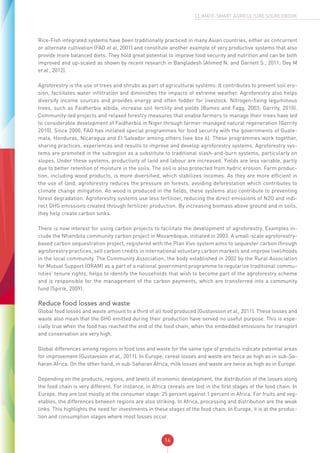 14
CLIMATE-SMART AGRICULTURE SOURCEBOOK
Rice-Fish integrated systems have been traditionally practiced in many Asian countries, either as concurrent
or alternate cultivation (FAO et al, 2001) and constitute another example of very productive systems that also
provide more balanced diets. They hold great potential to improve food security and nutrition and can be both
improved and up-scaled as shown by recent research in Bangladesh (Ahmed N. and Garnett S., 2011; Dey M
et al., 2012).
Agroforestry is the use of trees and shrubs as part of agricultural systems. It contributes to prevent soil ero-
sion, facilitates water infiltration and diminishes the impacts of extreme weather. Agroforestry also helps
diversify income sources and provides energy and often fodder for livestock. Nitrogen-fixing leguminous
trees, such as Faidherbia albida, increase soil fertility and yields (Bames and Fagg, 2003; Garrity, 2010).
Community-led projects and relaxed forestry measures that enable farmers to manage their trees have led
to considerable development of Faidherbia in Niger through farmer-managed natural regeneration (Garrity
2010). Since 2000, FAO has initiated special programmes for food security with the governments of Guate-
mala, Honduras, Nicaragua and El Salvador among others (see box 6). These programmes work together,
sharing practices, experiences and results to improve and develop agroforestry systems. Agroforestry sys-
tems are promoted in the subregion as a substitute to traditional slash-and-burn systems, particularly on
slopes. Under these systems, productivity of land and labour are increased. Yields are less variable, partly
due to better retention of moisture in the soils. The soil is also protected from hydric erosion. Farm produc-
tion, including wood products, is more diversified, which stabilizes incomes. As they are more efficient in
the use of land, agroforestry reduces the pressure on forests, avoiding deforestation which contributes to
climate change mitigation. As wood is produced in the fields, these systems also contribute to preventing
forest degradation. Agroforestry systems use less fertilizer, reducing the direct emissions of N2O and indi-
rect GHG emissions created through fertilizer production. By increasing biomass above ground and in soils,
they help create carbon sinks.
There is now interest for using carbon projects to facilitate the development of agroforestry. Examples in-
clude the Nhambita community carbon project in Mozambique, initiated in 2003. A small-scale agroforestry-
based carbon sequestration project, registered with the Plan Vivo system aims to sequester carbon through
agroforestry practices, sell carbon credits in international voluntary carbon markets and improve livelihoods
in the local community. The Community Association, the body established in 2002 by the Rural Association
for Mutual Support (ORAM) as a part of a national government programme to regularize traditional commu-
nities’ tenure rights, helps to identify the households that wish to become part of the agroforestry scheme
and is responsible for the management of the carbon payments, which are transferred into a community
fund (Spirik, 2009).
Reduce food losses and waste
Global food losses and waste amount to a third of all food produced (Gustavsson et al., 2011). These losses and
waste also mean that the GHG emitted during their production have served no useful purpose. This is espe-
cially true when the food has reached the end of the food chain, when the embedded emissions for transport
and conservation are very high.
Global differences among regions in food loss and waste for the same type of products indicate potential areas
for improvement (Gustavsson et al., 2011). In Europe, cereal losses and waste are twice as high as in sub-Sa-
haran Africa. On the other hand, in sub-Saharan Africa, milk losses and waste are twice as high as in Europe.
Depending on the products, regions, and levels of economic development, the distribution of the losses along
the food chain is very different. For instance, in Africa cereals are lost in the first stages of the food chain. In
Europe, they are lost mostly at the consumer stage: 25 percent against 1 percent in Africa. For fruits and veg-
etables, the differences between regions are also striking. In Africa, processing and distribution are the weak
links. This highlights the need for investments in these stages of the food chain. In Europe, it is at the produc-
tion and consumption stages where most losses occur.
 