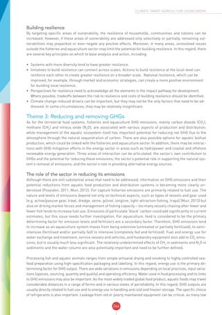 264
CLIMATE-SMART AGRICULTURE SOURCEBOOK
Building resilience
By targeting specific areas of vulnerability, the resilience of households, communities and nations can be
increased. However, if these areas of vulnerability are addressed only selectively or partially, remaining vul-
nerabilities may jeopardize or even negate any positive effects. Moreover, in many areas, unresolved issues
outside the fisheries and aquaculture sector may limit the potential for building resilience. In this regard, there
are several key principles on which to base analysis and action, including:
•	 Systems with more diversity tend to have greater resilience.
•	 Initiatives to build resilience can connect across scales. Actions to build resilience at the local-level can
reinforce each other to create greater resilience on a broader scale. National resilience, which can be
improved, for example, through market and economic strategies, can create a more positive environment
for building local resilience.
•	 Perspectives for resilience need to acknowledge all the elements in the impact pathway for development.
Where possible, tradeoffs between the risk to resilience and costs of building resilience should be identified.
•	 Climate change-induced drivers can be important, but they may not be the only factors that need to be ad-
dressed. In some circumstances, they may be relatively insignificant.
Theme 3: Reducing and removing GHGs
As for the terrestrial food systems, fisheries and aquaculture GHG emissions, mainly carbon dioxide (CO2
),
methane (CH4
) and nitrous oxide (N2
O), are associated with various aspects of production and distribution;
while management of the aquatic ecosystem itself has important potential for reducing net GHG flux to the
atmosphere through the natural sequestration of carbon. There are also possible options for aquatic biofuel
production, which could be linked with the fisheries and aquaculture sector. In addition, there may be interac-
tions with GHG mitigation efforts in the energy sector in areas such as hydropower and coastal and offshore
renewable energy generation. Three areas of interaction can be articulated: the sector’s own contribution to
GHGs and the potential for reducing these emissions; the sector’s potential role in supporting the natural sys-
tem’s removal of emissions; and the sector’s role in providing alternative energy sources.
The role of the sector in reducing its emissions
Although there are still substantial areas that need to be addressed, information on GHG emissions and their
potential reductions from aquatic food production and distribution systems is becoming more clearly un-
derstood (Poseidon, 2011; Muir, 2012). For capture fisheries emissions are primarily related to fuel use. The
nature and levels of emissions depend not only on technical aspects, such as types of vessels and gear used
(e.g. active/passive gear, trawl, dredge, seine, gillnet, longline, light-attraction fishing, traps) (Muir, 2013) but
also on driving market forces and management of fishing capacity – too many vessels chasing after fewer and
fewer fish tends to increase fuel use. Emissions of particulate ‘black’ carbon could add significantly to current
estimates, but this issue needs further investigation. For aquaculture, feed is considered to be the primary
determining factor for emission levels and fertilizers are a secondary factor. Therefore, GHG emissions tend
to increase as an aquaculture system moves from being extensive (untreated or partially fertilised), to semi-
intensive (fertilised and/or partially fed) to intensive (completely fed and fertilized). Fuel and energy use for
water exchange and treatment, service vessels and vehicles, and husbandry equipment also add to CO2
emis-
sions, but is usually much less significant. The relatively undetermined effects of CH4
in sediments and N2
O in
sediments and the water column are also potentially important and need to be further defined.
Processing fish and aquatic animals ranges from simple artisanal drying and smoking to highly controlled sea-
food preparation using high-specification packaging and labelling. In this regard, energy use is the primary de-
termining factor for GHG output. There are wide variations in emissions depending on local practices, input varia-
tions (species, sourcing, quantity and quality) and operating efficiency. Water used in food processing and its links
to GHG emissions may also be important. As the most widely traded global food product, aquatic foods may travel
considerable distances in a range of forms and in various states of perishability. In this regard, GHG outputs are
usually directly related to fuel use and to energy use in handling and cold and freezer storage. The specific choice
of refrigerants is also important. Leakage from old or poorly maintained equipment can be critical, as many low
 