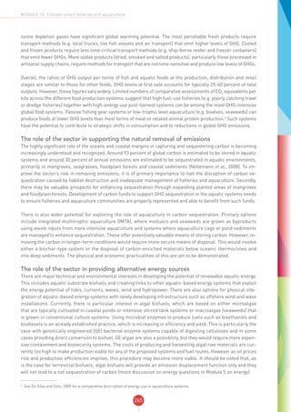 265
MODULE 10: Climate-smart fisheries and aquaculture
ozone depletion gases have significant global warming potential. The most perishable fresh products require
transport methods (e.g. local trucks, live fish vessels and air transport) that emit higher levels of GHG. Cooled
and frozen products require less time-critical transport methods (e.g. ship-borne reefer and freezer containers)
that emit fewer GHGs. More stable products (dried, smoked and salted products), particularly those processed in
artisanal supply chains, require methods for transport that are not time-sensitive and produce low levels of GHGs.
Overall, the ratios of GHG output per tonne of fish and aquatic foods at the production, distribution and retail
stages are similar to those for other foods. GHG levels at first sale accounts for typically 25-40 percent of total
outputs. However, these figures vary widely. Limited numbers of comparative assessments of CO2
equivalents per
kilo across the different food production systems suggest that high fuel-use fisheries (e.g. poorly catching trawl
or dredge fisheries) together with high-energy use post-harvest systems can be among the most GHG-intensive
global food systems. Passive fishing gear systems or low-trophic level aquaculture (e.g. bivalves, seaweeds) can
produce foods at lower GHG levels than most forms of meat or related animal protein production.4
Such systems
have the potential to contribute to strategic shifts in consumption and to reductions in global GHG emissions.
The role of the sector in supporting the natural removal of emissions
The highly significant role of the oceans and coastal margins in capturing and sequestering carbon is becoming
increasingly understood and recognized. Around 93 percent of global carbon is estimated to be stored in aquatic
systems and around 30 percent of annual emissions are estimated to be sequestrated in aquatic environments,
primarily in mangroves, seagrasses, floodplain forests and coastal sediments (Nellemann et al., 2008). To im-
prove the sector’s role in removing emissions, it is of primary importance to halt the disruption of carbon se-
questration caused by habitat destruction and inadequate management of fisheries and aquaculture. Secondly,
there may be valuable prospects for enhancing sequestration through expanding planted areas of mangroves
and floodplain forests. Development of carbon funds to support GHG sequestration in the aquatic systems needs
to ensure fisheries and aquaculture communities are properly represented and able to benefit from such funds.
There is also wider potential for exploring the role of aquaculture in carbon sequestration. Primary options
include integrated multitrophic aquaculture (IMTA), where molluscs and seaweeds are grown as byproducts
using waste inputs from more intensive aquaculture and systems where aquaculture cage or pond sediments
are managed to enhance sequestration. These offer potentially valuable means of storing carbon. However, re-
moving the carbon in longer-term conditions would require more secure means of disposal. This would involve
either a biochar-type system or the disposal of carbon-enriched materials below oceanic thermoclines and
into deep sediments. The physical and economic practicalities of this are yet to be demonstrated.
The role of the sector in providing alternative energy sources
There are major technical and environmental interests in developing the potential of renewable aquatic energy.
This includes aquatic substrate biofuels and creating links to other aquatic-based energy systems that exploit
the energy potential of tides, currents, waves, wind and hydropower. There are also options for physical inte-
gration of aquatic-based energy systems with newly developing infrastructure such as offshore wind and wave
installations. Currently, there is particular interest in algal biofuels, which are based on either microalgae
that are typically cultivated in coastal ponds or intensive stirred tank systems or macroalgae (seaweeds) that
is grown in conventional culture systems. Using microbial enzymes to produce fuels such as bioethanols and
biodiesels is an already established practice, which is increasing in efficiency and yield. This is particularly the
case with genetically engineered (GE) bacterial enzyme systems capable of digesting celluloses and in some
cases providing direct conversion to biofuel. GE algae are also a possibility, but they would require more expen-
sive containment and biosecurity systems. The costs of producing and harvesting algal raw materials are cur-
rently too high to make production viable for any of the proposed systems and fuel routes. However as oil prices
rise and production efficiencies improve, this procedure may become more viable. It should be noted that, as
is the case for terrestrial biofuels, algal biofuels will provide an emission displacement function only and they
will not lead to a net sequestration of carbon (more discussion on energy questions in Module 5 on energy).
4
See De Silva and Soto, 2009 for a comparative description of energy use in aquaculture systems.
 
