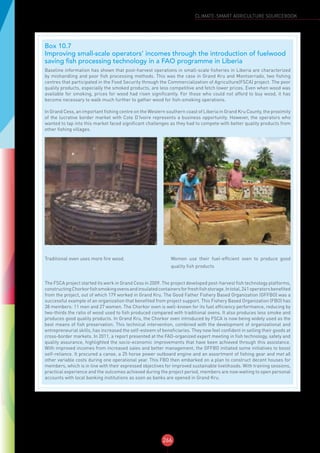 266
CLIMATE-SMART AGRICULTURE SOURCEBOOK
Box 10.7
Improving small-scale operators’ incomes through the introduction of fuelwood
saving fish processing technology in a FAO programme in Liberia
Baseline information has shown that post-harvest operations in small-scale fisheries in Liberia are characterized
by mishandling and poor fish processing methods. This was the case in Grand Kru and Montserrado, two fishing
centres that participated in the Food Security through the Commercialization of Agriculture(FSCA) project. The poor
quality products, especially the smoked products, are less competitive and fetch lower prices. Even when wood was
available for smoking, prices for wood had risen significantly. For those who could not afford to buy wood, it has
become necessary to walk much further to gather wood for fish-smoking operations.
In Grand Cess, an important fishing centre on the Western southern coast of Liberia in Grand Kru County, the proximity
of the lucrative border market with Cote D’Ivoire represents a business opportunity. However, the operators who
wanted to tap into this market faced significant challenges as they had to compete with better quality products from
other fishing villages.
Traditional oven uses more fire wood. Women use their fuel-efficient oven to produce good
quality fish products
The FSCA project started its work in Grand Cess in 2009. The project developed post-harvest fish technology platforms,
constructingChorkorfishsmokingovensandinsulatedcontainersforfreshfishstorage.Intotal,241operatorsbenefited
from the project, out of which 179 worked in Grand Kru. The Good Father Fishery Based Organization (GFFBO) was a
successful example of an organization that benefited from project support. This Fishery Based Organization (FBO) has
38 members: 11 men and 27 women. The Chorkor oven is well-known for its fuel efficiency performance, reducing by
two-thirds the ratio of wood used to fish produced compared with traditional ovens. It also produces less smoke and
produces good quality products. In Grand Kru, the Chorkor oven introduced by FSCA is now being widely used as the
best means of fish preservation. This technical intervention, combined with the development of organizational and
entrepreneurial skills, has increased the self-esteem of beneficiaries. They now feel confident in selling their goods at
cross-border markets. In 2011, a report presented at the FAO-organized expert meeting in fish technology, safety and
quality assurance, highlighted the socio-economic improvements that have been achieved through this assistance.
With improved incomes from increased sales and better management, the GFFBO initiated some initiatives to boost
self-reliance. It procured a canoe, a 25 horse power outboard engine and an assortment of fishing gear and met all
other variable costs during one operational year. This FBO then embarked on a plan to construct decent houses for
members, which is in line with their expressed objectives for improved sustainable livelihoods. With training sessions,
practical experience and the outcomes achieved during the project period, members are now waiting to open personal
accounts with local banking institutions as soon as banks are opened in Grand Kru.
 
