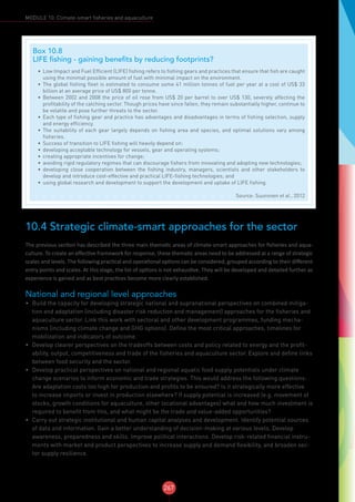 267
MODULE 10: Climate-smart fisheries and aquaculture
10.4 Strategic climate-smart approaches for the sector
The previous section has described the three main thematic areas of climate-smart approaches for fisheries and aqua-
culture. To create an effective framework for response, these thematic areas need to be addressed at a range of strategic
scales and levels. The following practical and operational options can be considered, grouped according to their different
entry points and scales. At this stage, the list of options is not exhaustive. They will be developed and detailed further as
experience is gained and as best practices become more clearly established.
National and regional level approaches
•	 Build the capacity for developing strategic national and supranational perspectives on combined mitiga-
tion and adaptation (including disaster risk reduction and management) approaches for the fisheries and
aquaculture sector. Link this work with sectoral and other development programmes, funding mecha-
nisms (including climate change and GHG options). Define the most critical approaches, timelines for
mobilization and indicators of outcome.
•	 Develop clearer perspectives on the tradeoffs between costs and policy related to energy and the profit-
ability, output, competitiveness and trade of the fisheries and aquaculture sector. Explore and define links
between food security and the sector.
•	 Develop practical perspectives on national and regional aquatic food supply potentials under climate
change scenarios to inform economic and trade strategies. This would address the following questions:
Are adaptation costs too high for production and profits to be ensured? Is it strategically more effective
to increase imports or invest in production elsewhere? If supply potential is increased (e.g. movement of
stocks, growth conditions for aquaculture, other locational advantages) what and how much investment is
required to benefit from this, and what might be the trade and value-added opportunities?
•	 Carry out strategic institutional and human capital analyses and development. Identify potential sources
of data and information. Gain a better understanding of decision-making at various levels. Develop
awareness, preparedness and skills. Improve political interactions. Develop risk-related financial instru-
ments with market and product perspectives to increase supply and demand flexibility, and broaden sec-
tor supply resilience.
Box 10.8
LIFE fishing - gaining benefits by reducing footprints?
•	 Low Impact and Fuel Efficient (LIFE) fishing refers to fishing gears and practices that ensure that fish are caught
using the minimal possible amount of fuel with minimal impact on the environment.
•	 The global fishing fleet is estimated to consume some 41 million tonnes of fuel per year at a cost of US$ 33
billion at an average price of US$ 800 per tonne.
•	 Between 2002 and 2008 the price of oil rose from US$ 20 per barrel to over US$ 130, severely affecting the
profitability of the catching sector. Though prices have since fallen, they remain substantially higher, continue to
be volatile and pose further threats to the sector.
•	 Each type of fishing gear and practice has advantages and disadvantages in terms of fishing selection, supply
and energy efficiency.
•	 The suitability of each gear largely depends on fishing area and species, and optimal solutions vary among
fisheries.
•	 Success of transition to LIFE fishing will heavily depend on:
•	 developing acceptable technology for vessels, gear and operating systems;
•	 creating appropriate incentives for change;
•	 avoiding rigid regulatory regimes that can discourage fishers from innovating and adopting new technologies;
•	 developing close cooperation between the fishing industry, managers, scientists and other stakeholders to
develop and introduce cost-effective and practical LIFE-fishing technologies; and
•	 using global research and development to support the development and uptake of LIFE fishing.
Source: Suuronen et al., 2012
 