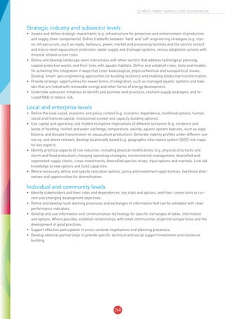 268
CLIMATE-SMART AGRICULTURE SOURCEBOOK
Strategic industry and subsector levels
•	 Assess and define strategic investments (e.g. infrastructure for protection and enhancement of production
and supply chain components). Define tradeoffs between ‘hard’ and ‘soft’ engineering strategies (e.g. clas-
sic infrastructure, such as roads, harbours, power, market and processing facilities and the service sector)
and macro-level aquaculture protection, water supply and drainage systems, versus adaptation actions with
minimal infrastructure costs.
•	 Define and develop landscape-level interactions with other sectors that address hydrological planning,
coastal protection works, and their links with aquatic habitats. Define and establish rules, tools and models
for achieving this integration in ways that cover bioecological, physicochemical and sociopolitical issues.
Develop ‘smart’ geo-engineering approaches for building resilience and enabling productive transformation.
•	 Provide strategic opportunities for newer forms of integration, such as managed aquatic systems and habi-
tats that are linked with renewable energy and other forms of energy development.
•	 Undertake subsector initiatives to identify and promote best practices, resilient supply strategies, and fo-
cused R&D to reduce risk.
Local and enterprise levels
•	 Define the local social, economic and policy context (e.g. economic dependence, livelihood options, human,
social and financial capital, institutional context and capacity building options).
•	 Use capital and operating cost models to explore implications of different scenarios (e.g. incidence and
levels of flooding, rainfall and water exchange, temperature, salinity, aquatic system features, such as algal
blooms, and disease transmission on aquaculture production). Generate viability profiles under different sce-
narios, and where relevant, develop locationally based (e.g. geographic information system [GIS]) risk maps
for key aspects.
•	 Identify practical aspects of risk reduction, including physical modifications (e.g. physical structures and
storm and flood protection), changing operating strategies, environmental management, diversified and
segmented supply chains, cross-investments, diversified species mixes, input options and markets. Link old
knowledge to new options and build capacities.
•	 Where necessary, define and specify relocation options, policy and investment opportunities, livelihood alter-
natives and opportunities for diversification.
Individual and community levels
•	 Identify stakeholders and their roles and dependences, key risks and options, and their connections to cur-
rent and emerging development objectives.
•	 Define and develop local learning processes and exchanges of information that can be validated with clear
performance indicators.
•	 Develop and use information and communication technology for specific exchanges of ideas, information
and options. Where possible, establish relationships with other communities to permit comparisons and the
development of good practices.
•	 Support effective participation in cross-sectoral negotiations and planning processes.
•	 Develop external partnerships to provide specific technical and social support investment and resilience
building.
 