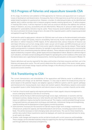 270
CLIMATE-SMART AGRICULTURE SOURCEBOOK
10.5 Progress of fisheries and aquaculture towards CSA
At this stage, the definition and validation of CSA approaches for fisheries and aquaculture are in early pro-
cesses of development and dissemination. Consequently, there is little experience as yet that can be used as a
widely tested foundation for good practices. However, a number of underlying principles can be identified and
applied, both to define concepts and to measure progress towards meeting agreed aims. To define progress
in meeting CSA criteria, it will be important to select and use practical indicators that address the common
needs of relevance, accuracy, accessibility and cost-effectiveness. Measures of ‘pressure-state-response’ as
developed for sustainability indicators may be useful. These measures would establish connections between
the nature and extent of climate change drivers, the state of the impacted system, and the response generated
and applied through the CSA approach.
It will also be useful to apply generic indicators for CSA that cover such areas as the demonstrated continuation
or expansion of output and quality, resource accessibility, food security, human nutrition and health, together
with direct or indirect measures of GHG impacts. At the subsectoral level, various measures of resource use
and impact efficiency such as fuel, energy, land or water use per unit of output, and GHG emissions per unit of
output will also be applicable. A number of more sector-specific indicators may also be relevant. These may be
used to varying extents in composite indicators, for example in cases where there may be social or environmental
tradeoffs with more conventional production-defined indicators. These indicators would include criteria such as
aquatic biodiversity, ecosystem status, gender equity and social dependence indices. Based on a defined range of
such indicators, normative scenario building will be helpful for specifying the current conditions of the sector and
the desired status over a specified period (assessments, monitoring and evaluation are discussed in Module 12).
Clearer definitions will also be required for the status and function of primary resources and their use in the
fisheries and aquaculture sector. This will serve to determine the current status of the sector, trends, poten-
tial acidification and climate change impacts and how changes in the efficiency of resource use are delivering
social and economic benefits.
10.6 Transitioning to CSA
The current characteristics and vulnerabilities of the aquaculture and fisheries sector to acidification, cli-
mate variability and change can be identified. However, it is less easy to define the broad priority areas for
action based on the potential impacts and adaptive capacity of different systems and the specific pathways
and mechanisms for moving towards more robust and resilient systems. Nonetheless, based to some extent
on equivalent issues in other food production and natural resource sectors, a number of points can be noted:
•	 It will be critical to build capacity and improve performance in basic aquatic resource management to
ensure underlying resilience in the face of uncertainty.
•	 Incentives will be the key to CSA transitioning through social, legal, institutional, or economic and mar-
ket-based incentives. Ideally, financial or other benefits will make CSA self-sustaining so that it will only
require an additional impetus during the transition period. This impetus could be provided through access
to improved fisheries and aquaculture techniques and materials, institutional change and strengthening,
capacity building and the development of participatory monitoring systems.
•	 Some elements necessary for the transition to CSA will require longer-term strategic investments in
infrastructure, productive capacity, and improved products and services, including aquaculture stocks and
feeds. This will be necessary to meet emerging needs and avoid losses. The case for these investments,
and the rate at which these investments need to be deployed, will need to be assessed and tools for doing
so will need to be refined.
•	 Smaller-scale changes and response can be carried out locally with current resources and knowledge.
These changes can be extended relatively simply by supporting the sharing of knowledge and experience
and through additional institutional strengthening.
 