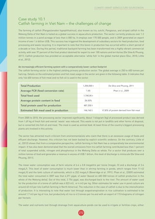 272
CLIMATE-SMART AGRICULTURE SOURCEBOOK
Case study 10.1
Catfish farming in Viet Nam – the challenges of change
The farming of catfish (Pangasianodon hypophthalmus), also known as tra, sutchi, Pangasius, and striped catfish in the
Mekong Delta of Viet Nam is hailed as a global success in aquaculture production. The sector currently produces over 1.2
million tonnes in a pond acreage of less than 6 000 ha. It employs over 170 000 people, and in 2009 generated an export
income of over 1.4 billion US$. This success has triggered the development of subsidiary sectors for feed production, food
processing and waste recycling. It is important to note that this boom in production has occurred within a short period of
a decade or less. During this period, traditional backyard farming has been transformed into a highly vibrant commercial
activity, with over 97 percent of the final product destined for export to over 100 nations and territories (De Silva & Phuong,
2011). Catfish production has provided an acceptable alternative ‘white fish’ in the global market place (Duc, 2010; Little
et al., 2012).
An increasingly efficient farming system with a comparatively lower carbon footprint
The catfish farming sector is the highest yielding primary production sector. The global average is 250 to 400 tonnes per
ha/crop. Details on the estimated protein and fish meal usage in the sector are given in the following table. It indicates that
only 146 600 tonnes of fish meal and no fish oil is used in the sector.
Total Production 1,200,000 t De Silva and Phuong, 2011
Average FCR (feed conversion rate) 1.45 Phan et al., 2009
Total feed used 1,740,00 t
Average protein content in feed 26-30%
Total protein used for production 487,200 t
Estimated fish meal used in production 146,160 t If 30% of protein derived from fish meal
From 2005 to 2010, the processing sector improved significantly. About 1 kilogram (kg) of processed product was derived
from 1.69 kg of fresh fish and overall ‘waste’ was reduced. This waste is not put in landfills and other forms of disposal,
but is converted into fish oil and meal. The meal is used as animal feed. At least three of the country’s biggest processing
plants are involved in this activity.
The sector has attracted much criticism from environmentalists who claim that there is an excessive usage of feeds and
effluent discharge. However, this criticism has not been backed by explicit scientific evidence. On the contrary, Little et
al., (2012) shows that from a comparative perspective, catfish farming in Viet Nam has a comparatively low environmental
impact. It has also been demonstrated that the overall emissions from tra catfish farming contributed less than 1 percent
of total suspended solids, nitrogen and phosphorous in the Mekong Delta as whole. For a sector that produces over a
million tonnes of food and generates a revenue in excess of US$ 1 billion, this level of discharge is miniscule (De Silva and
Phuong, 2011).
The mean water consumption was of farm volume of 6.4 ± 0.8 megalitre per tonne (megaL /t) and a discharge of 3.4
megaL/t. This level of water consumption is much lower than in shrimp farming in ponds, which ranges from 11-43
megaL/t) and the tank culture of salmonids, which is 252 megaL/t (Beveridge et al. 1991). Phan et al., (2009) estimated
the total water consumed in 2007 was that 4,371 gigaL of water (based on 683 000 tonnes of catfish production in the
whole of the Mekong delta). Out of this total, 2 754 gigaL was discharged back to the river. The amount of water used
for the production of a tonne of catfish was 4 023 m3, or 4 m3 per kg. Other estimates for water use in pond culture are
around 40 m3 per kilo (catfish farming in North America). The reduction in the case of catfish is due to the intensification
of production. It is interesting to note that water lost through evapotranspiration in rice cultivation is estimated to be
around 1.7 m3 per kg of rice, but productivity of rice is 4.5 tonnes per ha and with an export of 115 kilograms of nitrogen
per hectare.
The water and nutrients lost through drainage from aquaculture ponds can be used to irrigate or fertilize crops, either
 