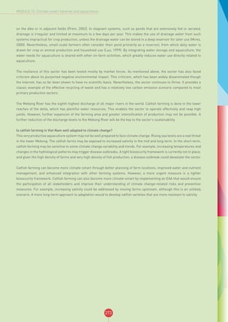 273
MODULE 10: Climate-smart fisheries and aquaculture
on the dike or in adjacent fields (Prein, 2002). In stagnant systems, such as ponds that are extensively fed or aerated,
drainage is irregular and limited at maximum to a few days per year. This makes the use of drainage water from such
systems impractical for crop production, unless the drainage water can be stored in a deep reservoir for later use (Mires,
2000). Nevertheless, small-scale farmers often consider their pond primarily as a reservoir, from which daily water is
drawn for crop or animal production and household use (Luu, 1999). By integrating water storage and aquaculture, the
water needs for aquaculture is shared with other on-farm activities, which greatly reduces water use directly related to
aquaculture.
The resilience of this sector has been tested mostly by market forces. As mentioned above, the sector has also faced
criticism about its purported negative environmental impact. This criticism, which has been widely disseminated though
the internet, has so far been shown to have no scientific basis. Nevertheless, the sector continues to thrive. It provides a
classic example of the effective recycling of waste and has a relatively low carbon emission scenario compared to most
primary production sectors.
The Mekong River has the eighth highest discharge of all major rivers in the world. Catfish farming is done in the lower
reaches of the delta, which has plentiful water resources. This enables the sector to operate effectively and reap high
yields. However, further expansion of the farming area and greater intensification of production may not be possible. A
further reduction of the discharge levels to the Mekong River will be the key to the sector’s sustainability.
Is catfish farming in Viet Nam well adapted to climate change?
This very productive aquaculture system may not be well prepared to face climate change. Rising sea levels are a real threat
in the lower Mekong. The catfish farms may be exposed to increased salinity in the mid and long term. In the short term,
catfish farming may be sensitive to some climate change variability and trends. For example, increasing temperatures and
changes in the hydrological patterns may trigger disease outbreaks. A tight biosecurity framework is currently not in place,
and given the high density of farms and very high density of fish production, a disease outbreak could devastate the sector.
Catfish farming can become more climate-smart through better planning of farm locations, improved water and nutrient
management, and enhanced integration with other farming systems. However, a more urgent measure is a tighter
biosecurity framework. Catfish farming can also become more climate-smart by implementing an EAA that would ensure
the participation of all stakeholders and improve their understanding of climate change-related risks and prevention
measures. For example, increasing salinity could be addressed by moving farms upstream, although this is an unlikely
scenario. A more long-term approach to adaptation would to develop catfish varieties that are more resistant to salinity.
 