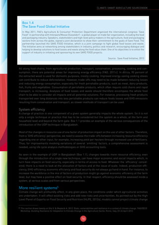 16
CLIMATE-SMART AGRICULTURE SOURCEBOOK
All along food chains, from agricultural production, transport, conservation, processing, cooking and con-
sumption, there are potential areas for improving energy efficiency (FAO, 2011c). In Africa, 90 percent of
the extracted wood is used for domestic purposes, mostly cooking. Improved energy-saving cooking stoves
can contribute to reduce deforestation. However, trade-offs may need to be made between reducing losses
and reducing energy consumption, especially for fresh perishable products, such as meat, dairy products,
fish, fruits and vegetables. Consumption of perishable products, which often require cold chains and rapid
transport, is increasing. Analyses of food losses and waste should therefore encompass the whole food
chain to be able to consider all impacts and all potential solutions. For instance, processing fresh products
transported over long distances into less perishable products can reduce foods losses and GHG emissions
resulting from conservation and transport, as slower methods of transport can be used.
System efficiency
A change of practice in one component of a given system generally impacts the whole system. So it is not
only a single technique or practice that has to be considered but the system as a whole, at the farm and
household level and beyond the farm gate. Box 1.1 provides an example of the various consequences of the
introduction of the UDP technique in Bangladesh.
Most of the changes in resource use of one factor of production impact on the use of other factors. Therefore,
from a ‘GHG efficiency’ perspective, we need to assess the trade-offs between increasing resource efficiency
regarding one or other input, for example, increasing yield per hectare through increased use of fertilizers.
Thus, for improvements involving variations of several ‘emitting’ factors, a comprehensive assessment is
needed, using life cycle analysis methodologies or GHG accounting tools.
As seen in the example of UDP in Bangladesh (Box 1.1), changes towards more resource efficiency, even
through the introduction of a single new technique, can have major economic and social impacts which, in
turn have impacts on food security, especially in terms of access to food. Whatever the ‘efficiency’ consid-
ered, there is a need to look at the allocation of factors and at the issue of scale. Indeed, production effi-
ciency, GHG-efficiency, economic efficiency and food security do not always go hand in hand. For instance, to
increase the workforce in the mix of factors of production might go against economic efficiency at the farm
level, but may have a positive effect on food security. In that respect, efficiency should be assessed inside a
system, at various scales and from various perspectives.
More resilient systems5
Climate change will profoundly affect, in any given place, the conditions under which agricultural activities
are undertaken. It will affect existing risks and add new risks and uncertainties. As pointed out by the High
Level Panel of Experts on Food Security and Nutrition (HLPE, 2012a), models cannot project climate change
5
This section draws heavily on Gitz V. & Meybeck A. 2012. Risks, vulnerabilities and resilience in a context of climate change. FAO/OECD
Workshop: Building Resilience for Adaptation to Climate Change in the Agriculture Sector, Rome, Italy, 23-24 April 2012.
Box 1.4
The Save Food Global Initiative
In May 2011, FAO’s Agriculture & Consumer Protection Department organized the international congress ‘Save
Food!’ in partnership with Interpack/Messe Düsseldorf - a global player on trade fair organization, including the food
and packaging industry. Speakers, stakeholders and high-level policy makers in the agriculture, food and packaging
sectors from across the globe, signed a joint declaration to show their commitment to the goals of Save Food. The
partnership launched the SAVE FOOD Initiative, which is a joint campaign to fight global food losses and waste.
The Initiative aims at networking among stakeholders in industry, politics and research, encouraging dialogue and
helping to develop solutions to food losses and waste along the food value chain. One of its objectives is to enlist the
support of industry in initiating and sponsoring its own SAVE FOOD projects.
Source: Save Food Initiative, 2013
 