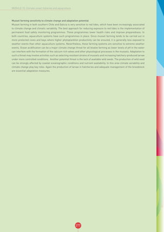 277
MODULE 10: Climate-smart fisheries and aquaculture
Mussel farming sensitivity to climate change and adaptation potential
Mussel farming in both southern Chile and Galicia is very sensitive to red tides, which have been increasingly associated
to climate change and climatic variability. The best approach for reducing exposure to red tides is the implementation of
permanent food safety monitoring programmes. These programmes lower health risks and improve preparedness. In
both countries, aquaculture systems have such programmes in place. Since mussel farming tends to be carried out in
more protected coves and bays where higher phytoplankton productivity can be ensured, it is generally less exposed to
weather events than other aquaculture systems. Nevertheless, these farming systems are sensitive to extreme weather
events. Ocean acidification can be a major climate change threat for all bivalve farming as lower levels of pH in the water
can interfere with the formation of the calcium rich valves and other physiological processes in the mussels. Adaptation to
such a threat may involve activities such as selecting resistant strains of mussels and increasing hatchery-produced larvae
under more controlled conditions. Another potential threat is the lack of available wild seeds. The production of wild seed
can be strongly affected by coastal oceanographic conditions and nutrient availability. In this area climate variability and
climate change play key roles. Again the production of larvae in hatcheries and adequate management of the broodstock
are essential adaptation measures.
 
