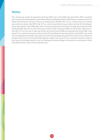 278
CLIMATE-SMART AGRICULTURE SOURCEBOOK
Notes
This module was written by Cassandra De Young (FAO), Doris Soto (FAO) and James Muir (FAO consultant)
with contributions by Randall Brummett (World Bank) and Matthias Halwart (FAO) and in coordination with the
Global Partnership for Climate, Fisheries and Aquaculture (PaCFA). Box 10.6 on climate-smart tuna fishing
was written by Johann Bell (SPC). Box 10.7 on culture based fisheries was written by Sena De Silva (Deakin
University) and Doris Soto (FAO). Box 10.8 on fuelwood saving fish processing technology was written by Yvette
DieiOuadi (FAO). Box 10.9 on LIFE fishing was written by Petri Suuronen (FAO) and James Muir (FAO consult-
ant). Box 10.10 on the role of trade was written by Victoria Chomo (FAO) and Cassandra De Young (FAO). Case
study 10.1 on catfish farming was written by Sena De Silva (Deakin University) and Doris Soto (FAO). Case study
10.2 on integrated multitrophic aquaculture was written by Changbo Zhu (South China Sea Fisheries Research
Institute) and Joao Ferreira (Universidade Nova de Lisboa). Case study 10.3 on mussel farming was written by
Ana Farias (Universidad Austral), Jose Luis Rodriguez (Instituto Gallego de Formación en Acuicultura), Doris
Soto (FAO) and Iker Uriarte (Universidad Austral).
 
