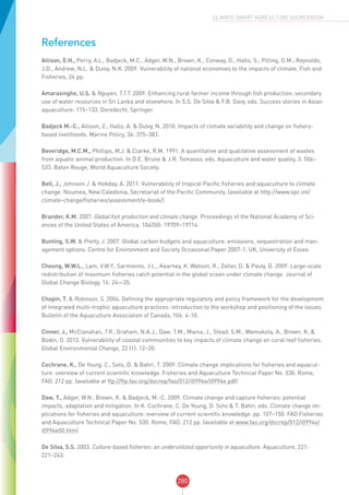 280
CLIMATE-SMART AGRICULTURE SOURCEBOOK
References
Allison, E.H., Perry, A.L., Badjeck, M.C., Adger, W.N., Brown, K., Conway, D., Halls, S., Pilling, G.M., Reynolds,
J.D., Andrew, N.L. & Dulvy, N.K. 2009. Vulnerability of national economies to the impacts of climate. Fish and
Fisheries, 24 pp.
Amarasinghe, U.S. & Nguyen, T.T.T. 2009. Enhancing rural farmer income through fish production: secondary
use of water resources in Sri Lanka and elsewhere. In S.S. De Silva & F.B. Davy, eds. Success stories in Asian
aquaculture: 115–133. Doredecht, Springer.
Badjeck M.-C., Allison, E., Halls, A. & Dulvy, N. 2010. Impacts of climate variability and change on fishery-
based livelihoods. Marine Policy, 34: 375–383.
Beveridge, M.C.M., Phillips, M.J. & Clarke, R.M. 1991. A quantitative and qualitative assessment of wastes
from aquatic animal production. In D.E. Brune & J.R. Tomasso, eds. Aquaculture and water quality, 3: 506–
533. Baton Rouge, World Aquaculture Society.
Bell, J., Johnson J. & Hobday, A. 2011. Vulnerability of tropical Pacific fisheries and aquaculture to climate
change. Noumea, New Caledonia, Secretariat of the Pacific Community. (available at http://www.spc.int/
climate-change/fisheries/assessment/e-book/)
Brander, K.M. 2007. Global fish production and climate change. Proceedings of the National Academy of Sci-
ences of the United States of America, 104(50): 19709–19714.
Bunting, S.W. & Pretty, J. 2007. Global carbon budgets and aquaculture: emissions, sequestration and man-
agement options. Centre for Environment and Society Occasional Paper 2007-1. UK, University of Essex.
Cheung, W.W.L., Lam, V.W.Y., Sarmiento, J.L., Kearney, K. Watson, R., Zeller, D. & Pauly, D. 2009. Large-scale
redistribution of maximum fisheries catch potential in the global ocean under climate change. Journal of
Global Change Biology, 16: 24—35.
Chopin, T. & Robinson, S. 2004. Defining the appropriate regulatory and policy framework for the development
of integrated multi-trophic aquaculture practices: introduction to the workshop and positioning of the issues.
Bulletin of the Aquaculture Association of Canada, 104: 4-10.
Cinner, J., McClanahan, T.R., Graham, N.A.J., Daw, T.M., Maina, J., Stead, S.M., Wamukota, A., Brown, K. &
Bodin, O. 2012. Vulnerability of coastal communities to key impacts of climate change on coral reef fisheries.
Global Environmental Change, 22 (1): 12–20.
Cochrane, K., De Young, C., Soto, D. & Bahri, T. 2009. Climate change implications for fisheries and aquacul-
ture: overview of current scientific knowledge. Fisheries and Aquaculture Technical Paper No. 530. Rome,
FAO. 212 pp. (available at ftp://ftp.fao.org/docrep/fao/012/i0994e/i0994e.pdf)
Daw, T., Adger, W.N., Brown, K. & Badjeck, M.-C. 2009. Climate change and capture fisheries: potential
impacts, adaptation and mitigation. In K. Cochrane, C. De Young, D. Soto & T. Bahri, eds. Climate change im-
plications for fisheries and aquaculture: overview of current scientific knowledge. pp. 107–150. FAO Fisheries
and Aquaculture Technical Paper No. 530. Rome, FAO. 212 pp. (available at www.fao.org/docrep/012/i0994e/
i0994e00.htm)
De Silva, S.S. 2003. Culture-based fisheries: an underutilized opportunity in aquaculture. Aquaculture, 221:
221–243.
 