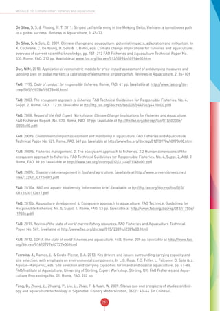 281
MODULE 10: Climate-smart fisheries and aquaculture
De Silva, S. S. & Phuong, N. T. 2011. Striped catfish farming in the Mekong Delta, Vietnam: a tumultuous path
to a global success. Reviews in Aquaculture, 3: 45–73.
De Silva, S. & Soto, D. 2009. Climate change and aquaculture: potential impacts, adaptation and mitigation. In
K. Cochrane, C. De Young, D. Soto & T. Bahri, eds. Climate change implications for fisheries and aquaculture:
overview of current scientific knowledge, pp. 151–212 FAO Fisheries and Aquaculture Technical Paper No.
530. Rome, FAO. 212 pp. Available at www.fao.org/docrep/012/i0994e/i0994e00.htm
Duc, N.M. 2010. Application of econometric models for price impact assessment of antidumping measures and
labelling laws on global markets: a case study of Vietnamese striped catfish. Reviews in Aquaculture, 2: 86–109
FAO. 1995. Code of conduct for responsible fisheries. Rome, FAO. 41 pp. (available at http://www.fao.org/do-
crep/005/v9878e/v9878e00.htm)
FAO. 2003. The ecosystem approach to fisheries. FAO Technical Guidelines for Responsible Fisheries. No. 4,
Suppl. 2. Rome, FAO. 112 pp. (available at ftp://ftp.fao.org/docrep/fao/005/y4470e/y4470e00.pdf)
FAO. 2008. Report of the FAO Expert Workshop on Climate Change Implications for Fisheries and Aquaculture.
FAO Fisheries Report. No. 870. Rome, FAO. 32 pp. (available at ftp://ftp.fao.org/docrep/fao/010/i0203e/
i0203e00.pdf)
FAO. 2009a. Environmental impact assessment and monitoring in aquaculture. FAO Fisheries and Aquaculture
Technical Paper No. 527. Rome, FAO. 649 pp. (available at http://www.fao.org/docrep/012/i0970e/i0970e00.htm)
FAO. 2009b. Fisheries management. 2. The ecosystem approach to fisheries. 2.2 Human dimensions of the
ecosystem approach to fisheries. FAO Technical Guidelines for Responsible Fisheries. No. 4, Suppl. 2, Add. 2.
Rome, FAO. 88 pp. (available at http://www.fao.org/docrep/012/i1146e/i1146e00.pdf)
FAO. 2009c. Disaster risk management in food and agriculture. (available at http://www.preventionweb.net/
files/13247_i0772e001.pdf)
FAO. 2010a. FAO and aquatic biodiversity. Information brief. (available at ftp://ftp.fao.org/docrep/fao/010/
i0112e/i0112e17.pdf)
FAO. 2010b. Aquaculture development. 4. Ecosystem approach to aquaculture. FAO Technical Guidelines for
Responsible Fisheries. No. 5, Suppl. 4. Rome, FAO. 53 pp. (available at http://www.fao.org/docrep/013/i1750e/
i1750e.pdf)
FAO. 2011. Review of the state of world marine fishery resources. FAO Fisheries and Aquaculture Technical
Paper No. 569. (available at http://www.fao.org/docrep/015/i2389e/i2389e00.htm)
FAO. 2012. SOFIA: the state of world fisheries and aquaculture. FAO, Rome. 209 pp. (available at http://www.fao.
org/docrep/016/i2727e/i2727e00.htm)
Ferreira, J., Ramos, L. & Costa-Pierce, B.A. 2013. Key drivers and issues surrounding carrying capacity and
site selection, with emphasis on environmental components. In L.G. Ross, T.C. Telfer, L. Falconer, D. Soto & J.
Aguilar-Manjarrez, eds. Site selection and carrying capacities for inland and coastal aquaculture, pp. 47–86.
FAO/Institute of Aquaculture, University of Stirling, Expert Workshop. Stirling, UK. FAO Fisheries and Aqua-
culture Proceedings No. 21. Rome, FAO. 282 pp.
Feng, G., Zhang, L., Zhuang, P., Liu, L., Zhao, F. & Yuan, W. 2009. Status quo and prospects of studies on biol-
ogy and aquaculture technology of Siganidae. Fishery Modernization, 36 (2): 43–46 (in Chinese).
 