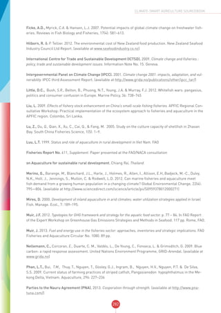 282
CLIMATE-SMART AGRICULTURE SOURCEBOOK
Ficke, A.D., Myrick, C.A. & Hansen, L.J. 2007. Potential impacts of global climate change on freshwater fish-
eries. Reviews in Fish Biology and Fisheries, 17(4): 581–613.
Hilborn, R. & P. Tellier. 2012. The environmental cost of New Zealand food production. New Zealand Seafood
Industry Council Ltd Report. (available at www.seafoodindustry.co.nz)
International Centre for Trade and Sustainable Development (ICTSD). 2009. Climate change and fisheries :
policy, trade and sustainable development issues. Information Note No. 15. Geneva.
Intergovernmental Panel on Climate Change (IPCC). 2001. Climate change 2001: impacts, adaptation, and vul-
nerability. IPCC third Assessment Report. (available at http://www.grida.no/publications/other/ipcc_tar/)
Little, D.C., Bush, S.R., Belton, B., Phuong, N.T., Young, J.A. & Murray, F.J. 2012. Whitefish wars: pangasius,
politics and consumer confusion in Europe. Marine Policy, 36: 738–745
Liu, L. 2009. Effects of fishery stock enhancement on China’s small-scale fishing fisheries. APFIC Regional Con-
sultative Workshop: Practical implementation of the ecosystem approach to fisheries and aquaculture in the
APFIC region. Colombo, Sri Lanka.
Lu, Z., Du, Q., Qian, X., Xu, C., Cai, Q., & Fang, M. 2005. Study on the culture capacity of shellfish in Zhaoan
Bay. South China Fisheries Science, 1(5): 1–9.
Luu, L.T. 1999. Status and role of aquaculture in rural development in Viet Nam. FAO
Fisheries Report No. 611, Supplement. Paper presented at the FAO/NACA consultation
on Aquaculture for sustainable rural development. Chiang Rai, Thailand.
Merino, G., Barange, M., Blanchard, J.L., Harle, J., Holmes, R., Allen, I., Allison, E.H, Badjeck, M.-C., Dulvy,
N.K., Holt, J., Jennings, S., Mullon, C. & Rodwell, L.D. 2012. Can marine fisheries and aquaculture meet
fish demand from a growing human population in a changing climate? Global Environmental Change, 22(4):
795—806. (available at http://www.sciencedirect.com/science/article/pii/S0959378012000271)
Mires, D. 2000. Development of inland aquaculture in arid climates: water utilization strategies applied in Israel.
Fish. Manage. Ecol., 7: 189–195.
Muir, J.F. 2012. Typologies for GHG framework and strategy for the aquatic food sector. p. 77 – 84. In FAO Report
of the Expert Workshop on Greenhouse Gas Emissions Strategies and Methods in Seafood. 117 pp. Rome, FAO.
Muir, J. 2013. Fuel and energy use in the fisheries sector: approaches, inventories and strategic implications. FAO
Fisheries and Aquaculture Circular No. 1080. 89 pp.
Nellemann, C., Corcoran, E., Duarte, C. M., Valdés, L., De Young, C., Fonseca, L. & Grimsditch, G. 2009. Blue
carbon: a rapid response assessment. United Nations Environment Programme, GRID-Arendal. (available at
www.grida.no)
Phan, L.T., Bui, T.M., Thuy, T., Nguyen, T., Gooley, G.J., Ingram, B., Nguyen, H.V., Nguyen, P.T. & De Silva,
S.S. 2009. Current status of farming practices of striped catfish, Pangasianodon hypophthalmus in the Me-
kong Delta, Vietnam. Aquaculture, 296: 227–236
Parties to the Nauru Agreement (PNA). 2013. Cooperation through strength. (available at http://www.pna-
tuna.com/)
 