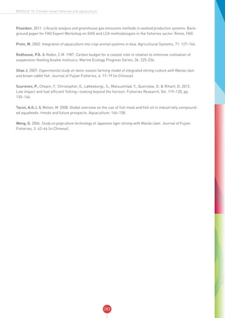 283
MODULE 10: Climate-smart fisheries and aquaculture
Poseidon. 2011. Lifecycle analysis and greenhouse gas emissions methods in seafood production systems. Back-
ground paper for FAO Expert Workshop on GHG and LCA methodologies in the fisheries sector. Rome, FAO.
Prein, M. 2002. Integration of aquaculture into crop-animal systems in Asia. Agricultural Systems, 71: 127–146.
Rodhouse, P.G. & Roden, C.M. 1987. Carbon budget for a coastal inlet in relation to intensive cultivation of
suspension-feeding bivalve molluscs. Marine Ecology Progress Series, 36: 225-236.
Shao J. 2007. Experimental study on twice-season farming model of integrated shrimp culture with Manila clam
and brown rabbit fish. Journal of Fujian Fisheries, 4: 17–19 (in Chinese).
Suuronen, P., Chopin, F., Christopher, G., Løkkeborgc, S., Matsushitad, Y., Queiroloe, D. & Rihanf, D. 2012.
Low impact and fuel efficient fishing—looking beyond the horizon. Fisheries Research, Vol. 119–120, pp.
135–146.
Tacon, A.G.J. & Metian, M. 2008. Global overview on the use of fish meal and fish oil in industrially compound-
ed aquafeeds: trends and future prospects. Aquaculture: 146–158.
Weng, G. 2006. Study on polyculture technology of Japanese tiger shrimp with Manila clam. Journal of Fujian
Fisheries, 3: 42–44 (in Chinese).
 