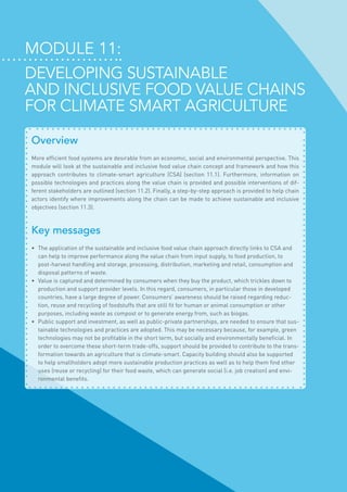 Module 11:
Developing sustainable
and inclusive food value chains
for Climate Smart Agriculture
Overview
More efficient food systems are desirable from an economic, social and environmental perspective. This
module will look at the sustainable and inclusive food value chain concept and framework and how this
approach contributes to climate-smart agriculture (CSA) (section 11.1). Furthermore, information on
possible technologies and practices along the value chain is provided and possible interventions of dif-
ferent stakeholders are outlined (section 11.2). Finally, a step-by-step approach is provided to help chain
actors identify where improvements along the chain can be made to achieve sustainable and inclusive
objectives (section 11.3).
Key messages
•	 The application of the sustainable and inclusive food value chain approach directly links to CSA and
can help to improve performance along the value chain from input supply, to food production, to
post-harvest handling and storage, processing, distribution, marketing and retail, consumption and
disposal patterns of waste.
•	 Value is captured and determined by consumers when they buy the product, which trickles down to
production and support provider levels. In this regard, consumers, in particular those in developed
countries, have a large degree of power. Consumers’ awareness should be raised regarding reduc-
tion, reuse and recycling of foodstuffs that are still fit for human or animal consumption or other
purposes, including waste as compost or to generate energy from, such as biogas.
•	 Public support and investment, as well as public-private partnerships, are needed to ensure that sus-
tainable technologies and practices are adopted. This may be necessary because, for example, green
technologies may not be profitable in the short term, but socially and environmentally beneficial. In
order to overcome these short-term trade-offs, support should be provided to contribute to the trans-
formation towards an agriculture that is climate-smart. Capacity building should also be supported
to help smallholders adopt more sustainable production practices as well as to help them find other
uses (reuse or recycling) for their food waste, which can generate social (i.e. job creation) and envi-
ronmental benefits.
 