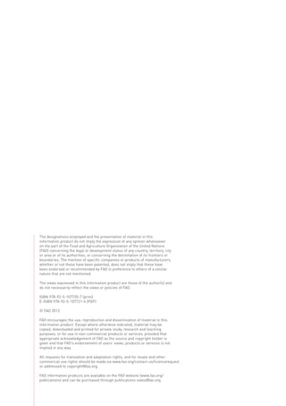 The designations employed and the presentation of material in this
information product do not imply the expression of any opinion whatsoever
on the part of the Food and Agriculture Organization of the United Nations
(FAO) concerning the legal or development status of any country, territory, city
or area or of its authorities, or concerning the delimitation of its frontiers or
boundaries. The mention of specific companies or products of manufacturers,
whether or not these have been patented, does not imply that these have
been endorsed or recommended by FAO in preference to others of a similar
nature that are not mentioned.
The views expressed in this information product are those of the author(s) and
do not necessarily reflect the views or policies of FAO.
ISBN 978-92-5-107720-7 (print)
E-ISBN 978-92-5-107721-4 (PDF)
© FAO 2013
FAO encourages the use, reproduction and dissemination of material in this
information product. Except where otherwise indicated, material may be
copied, downloaded and printed for private study, research and teaching
purposes, or for use in non-commercial products or services, provided that
appropriate acknowledgement of FAO as the source and copyright holder is
given and that FAO’s endorsement of users’ views, products or services is not
implied in any way.
All requests for translation and adaptation rights, and for resale and other
commercial use rights should be made via www.fao.org/contact-us/licencerequest
or addressed to copyright@fao.org.
FAO information products are available on the FAO website (www.fao.org/
publications) and can be purchased through publications-sales@fao.org.
 