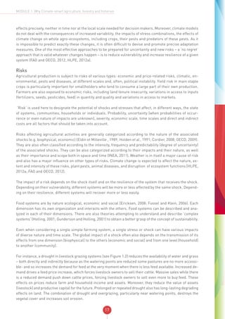 17
MODULE 1: Why Climate-smart agriculture, forestry and fisheries
effects precisely, neither in time nor at the local scale needed for decision makers. Moreover, climate models
do not deal with the consequences of increased variability, the impacts of stress combinations, the effects of
climate change on whole agro-ecosystems, including crops, their pests and predators of these pests. As it
is impossible to predict exactly these changes, it is often difficult to devise and promote precise adaptation
measures. One of the most effective approaches to be prepared for uncertainty and new risks – a ‘no regret’
approach that is valid whatever changes happen – is to reduce vulnerability and increase resilience of a given
system (FAO and OECD, 2012; HLPE, 2012a).
Risks
Agricultural production is subject to risks of various types: economic and price-related risks, climatic, en-
vironmental, pests and diseases, at different scales and, often, political instability. Yield risk in main staple
crops is particularly important for smallholders who tend to consume a large part of their own production.
Farmers are also exposed to economic risks, including land tenure insecurity, variations in access to inputs
(fertilizers, seeds, pesticides, feed) in quantity and quality and variations in access to markets.
‘Risk’ is used here to designate the potential of shocks and stresses that affect, in different ways, the state
of systems, communities, households or individuals. Probability, uncertainty (when probabilities of occur-
rence or even nature of impacts are unknown), severity, economic scale, time scales and direct and indirect
costs are all factors that should be taken into account.
Risks affecting agricultural activities are generally categorized according to the nature of the associated
shocks (e.g. biophysical, economic) (Eldin et Milleville , 1989; Holden et al., 1991; Cordier, 2008; OECD, 2009).
They are also often classified according to the intensity, frequency and predictability (degree of uncertainty)
of the associated shocks. They can be also categorized according to their impacts and their nature, as well
as their importance and scope both in space and time (INEA, 2011). Weather is in itself a major cause of risk
and also has a major influence on other types of risks. Climate change is expected to affect the nature, ex-
tent and intensity of these risks, plant pests, animal diseases, and disruption of ecosystem functions (HLPE,
2012a; FAO and OECD, 2012).
The impact of a risk depends on the shock itself and on the resilience of the system that receives the shock.
Depending on their vulnerability, different systems will be more or less affected by the same shock. Depend-
ing on their resilience, different systems will recover more or less easily.
Food systems are by nature ecological, economic and social (Ericksen, 2008; Fussel and Klein, 2006). Each
dimension has its own organization and interacts with the others. Food systems can be described and ana-
lyzed in each of their dimensions. There are also theories attempting to understand and describe ‘complex
systems’ (Holling, 2001; Gunderson and Holling, 2001) to obtain a better grasp of the concept of sustainability.
Even when considering a single simple farming system, a single stress or shock can have various impacts
of diverse nature and time scale. The global impact of a shock often also depends on the transmission of its
effects from one dimension (biophysical) to the others (economic and social) and from one level (household)
to another (community).
For instance, a drought in livestock grazing systems (see Figure 1.2) reduces the availability of water and grass
– both directly and indirectly because as the watering points are reduced some pastures are no more accessi-
ble- and so increases the demand for feed at the very moment when there is less feed available. Increased de-
mand drives a feed price increase, which forces livestock owners to sell their cattle. Massive sales while there
is a reduced demand push down cattle prices, forcing livestock owners to sell even more to buy feed. These
effects on prices reduce farm and household income and assets. Moreover, they reduce the value of assets
(livestock) and productive capital for the future. Prolonged or repeated drought also has long-lasting degrading
effects on land. The combination of drought and overgrazing, particularly near watering points, destroys the
vegetal cover and increases soil erosion.
 