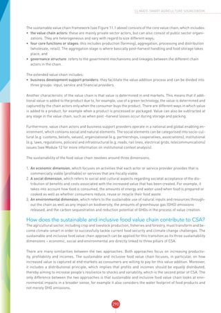 290
CLIMATE-SMART AGRICULTURE SOURCEBOOK
The sustainable value chain framework (see Figure 11.1 above) consists of the core value chain, which includes:
•	 the value chain actors: these are mainly private sector actors, but can also consist of public sector organi-
zations. They are heterogeneous and vary with regard to size different ways;
•	 four core functions or stages: this includes production (farming), aggregation, processing and distribution
(wholesale, retail). The aggregation stage is where basically post-harvest handling and food storage takes
place; and
•	 governance structure: refers to the government mechanisms and linkages between the different chain
actors in the chain.
The extended value chain includes:
•	 business development support providers: they facilitate the value addition process and can be divided into
three groups: input, service and financial providers.
Another characteristic of the value chain is that value is determined in end markets. This means that if addi-
tional value is added to the product due to, for example, use of a green technology, the value is determined and
captured by the chain actors only when the consumer buys the product. There are different ways in which value
is added to a product, for example when a product is processed or packaged. Value can also be subtracted at
any stage in the value chain, such as when post -harvest losses occur during storage and packing.
Furthermore, value chain actors and business support providers operate in a national and global enabling en-
vironment, which contains social and natural elements. The social elements can be categorised into socio-cul-
tural (e.g. customs, beliefs, values), organizational (e.g. partnerships, cooperatives, associations), institutional
(e.g. laws, regulations, policies) and infrastructural (e.g. roads, rail lines, electrical grids, telecommunications)
issues (see Module 12 for more information on institutional context analysis).
The sustainability of the food value chain revolves around three dimensions.
1.	An economic dimension, which focuses on activities that each actor or service provider provides that is
commercially viable (profitable) or services that are fiscally viable.
2.	A social dimension, which refers to social and cultural aspects regarding societal acceptance of the dis-
tribution of benefits and costs associated with the increased value that has been created. For example, it
takes into account how food is consumed, the amounts of energy and water used when food is prepared or
cooked as well as whether consumers reduce, reuse or recycle their food waste.
3.	An environmental dimension, which refers to the sustainable use of natural inputs and resources through-
out the chain as well as any impact on biodiversity, the amounts of greenhouse gas (GHG) emissions
released, and the carbon sequestration and reduction potential of GHGs in the process of value creation.
How does the sustainable and inclusive food value chain contribute to CSA?
The agricultural sector, including crop and livestock production, fisheries and forestry, must transform and be-
come climate-smart in order to successfully tackle current food security and climate change challenges. The
sustainable and inclusive food value chain approach can be applied for this transition as its three sustainability
dimensions – economic, social and environmental are directly linked to three pillars of CSA.
There are many similarities between the two approaches. Both approaches focus on increasing productiv-
ity, profitability and incomes. The sustainable and inclusive food value chain focuses, in particular, on how
increased value is captured at end markets as consumers are willing to pay for this value addition. Moreover,
it includes a distributional principle, which implies that profits and incomes should be equally distributed,
thereby aiming to increase people’s resilience to shocks and variability, which is the second pillar of CSA. The
only difference between the two approaches is that sustainable and inclusive food value chain looks at envi-
ronmental impacts in a broader sense, for example it also considers the water footprint of food products and
not merely GHG emissions.
 