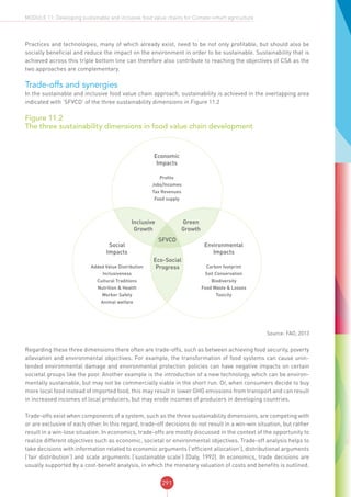 291
MODULE 11: Developing sustainable and inclusive food value chains for Climate-smart agriculture
Practices and technologies, many of which already exist, need to be not only profitable, but should also be
socially beneficial and reduce the impact on the environment in order to be sustainable. Sustainability that is
achieved across this triple bottom line can therefore also contribute to reaching the objectives of CSA as the
two approaches are complementary.
Trade-offs and synergies
In the sustainable and inclusive food value chain approach, sustainability is achieved in the overlapping area
indicated with ‘SFVCD’ of the three sustainability dimensions in Figure 11.2
Figure 11.2
The three sustainability dimensions in food value chain development
Economic
Impacts
Profits
Jobs/Incomes
Tax Revenues
Food supply
Eco-Social
Progress
Inclusive
Growth
Green
Growth
Social
Impacts
Added Value Distribution
Inclusiveness
Cultural Traditions
Nutrition & Health
Worker Safety
Animal welfare
Environmental
Impacts
Carbon footprint
Soil Conservation
Biodiversity
Food Waste & Losses
Toxicity
SFVCD
Source: FAO, 2013
Regarding these three dimensions there often are trade-offs, such as between achieving food security, poverty
alleviation and environmental objectives. For example, the transformation of food systems can cause unin-
tended environmental damage and environmental protection policies can have negative impacts on certain
societal groups like the poor. Another example is the introduction of a new technology, which can be environ-
mentally sustainable, but may not be commercially viable in the short run. Or, when consumers decide to buy
more local food instead of imported food, this may result in lower GHG emissions from transport and can result
in increased incomes of local producers, but may erode incomes of producers in developing countries.
Trade-offs exist when components of a system, such as the three sustainability dimensions, are competing with
or are exclusive of each other. In this regard, trade-off decisions do not result in a win-win situation, but rather
result in a win-lose situation. In economics, trade-offs are mostly discussed in the context of the opportunity to
realize different objectives such as economic, societal or environmental objectives. Trade-off analysis helps to
take decisions with information related to economic arguments (‘efficient allocation’), distributional arguments
(‘fair distribution’) and scale arguments (‘sustainable scale’) (Daly, 1992). In economics, trade decisions are
usually supported by a cost-benefit analysis, in which the monetary valuation of costs and benefits is outlined.
 