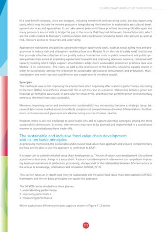 292
CLIMATE-SMART AGRICULTURE SOURCEBOOK
In a cost-benefit analysis, costs are analysed, including investment and operating costs, but also opportunity
costs, which may include the income producers forego during the transition to sustainable agricultural devel-
opment practices and approaches. It can take several years until these practices become profitable again and
many producers are not able to bridge the gap in the income that they lost. Moreover, transaction costs, which
are the costs related to transport, communication and coordination should be taken into account as well as
risk, insecure access to resources and uncertainty.
Appropriate institutions and policies can greatly reduce opportunity costs, such as social safety nets and pro-
grammes to reduce risk and strengthen resilience (see also Module 16 on the role of safety nets). Institutions
that promote effective collective action greatly reduce transaction costs in public investment and public-pri-
vate partnerships aimed at expanding agricultural research and improving extension services, combined with
capacity building which helps support smallholders adopt more sustainable production practices (see also
Module 12 on institutions). The costs, as well as the distribution of the benefits, should be equally shared in
order to successfully achieve the transition to sustainable agricultural consumption and production. Multi-
stakeholder and multi-sectoral coordination and cooperation is therefore crucial.
Synergies
The traditional view is that improving the environment often negatively affects a firm’s performance. According
to Clemens (2006), research has shown that this is not the case as a positive relationship between green and
financial performance was found, in particular for small firms, and those that perform better environmentally
were also the most financially successful.
Moreover, improving social and environmental sustainability has increasingly become a strategic issue, be-
cause it determines market access (standards compliance), competitiveness (market differentiation). Further-
more, inclusiveness and greenness are also becoming sources of value creation.
However, there is still the challenge to avoid trade-offs and to capture potential synergies among the three
sustainability dimensions. At times, interventions may need to be planned and implemented in a coordinated
manner to counterbalance these trade-offs.
The sustainable and inclusive food value chain development
and its ten basic principles
As previously mentioned, the sustainable and inclusive food value chain approach and CSA are complementary,
but how are we able to use this approach to contribute to CSA?
It is important to understand what value chain development is. The aim of value chain development is to achieve
a positive or desirable change in a value chain. A value chain development intervention can range from improv-
ing business operations at production, processing, storage level or the relationship between different actors or
the access to knowledge, information and innovation (UNIDO, 2011).
This section takes an in-depth look into the sustainable and inclusive food value chain development (SIFVCD)
framework and the ten basic principles that guide this approach.
The SIFVCD can be divided into three phases:
1.	understanding performance
2.	improving performance
3.	measuring performance
Within each phase different principles apply as shown in Figure 11.3 below.
 