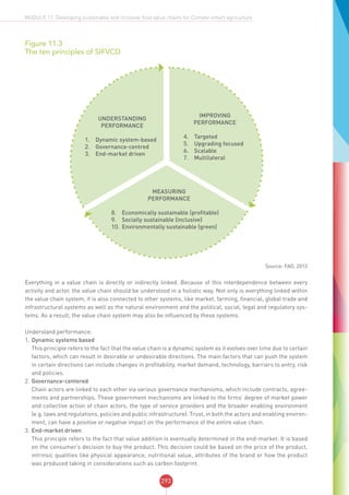293
MODULE 11: Developing sustainable and inclusive food value chains for Climate-smart agriculture
Figure 11.3
The ten principles of SIFVCD
Understanding
Performance
1.	 Dynamic system-based
2.	 Governance-centred
3.	 End-market driven
Improving
Performance
4.	 Targeted
5.	 Upgrading focused
6.	 Scalable
7.	 Multilateral
Measuring
Performance
8.	 Economically sustainable (profitable)
9.	 Socially sustainable (inclusive)
10.	Environmentally sustainable (green)
Source: FAO, 2013
Everything in a value chain is directly or indirectly linked. Because of this interdependence between every
activity and actor, the value chain should be understood in a holistic way. Not only is everything linked within
the value chain system, it is also connected to other systems, like market, farming, financial, global trade and
infrastructural systems as well as the natural environment and the political, social, legal and regulatory sys-
tems. As a result, the value chain system may also be influenced by these systems.
Understand performance:
1.	Dynamic systems based
This principle refers to the fact that the value chain is a dynamic system as it evolves over time due to certain
factors, which can result in desirable or undesirable directions. The main factors that can push the system
in certain directions can include changes in profitability, market demand, technology, barriers to entry, risk
and policies.
2.	Governance-centered
Chain actors are linked to each other via various governance mechanisms, which include contracts, agree-
ments and partnerships. These government mechanisms are linked to the firms’ degree of market power
and collective action of chain actors, the type of service providers and the broader enabling environment
(e.g. laws and regulations, policies and public infrastructure). Trust, in both the actors and enabling environ-
ment, can have a positive or negative impact on the performance of the entire value chain.
3.	End-market driven
This principle refers to the fact that value addition is eventually determined in the end-market. It is based
on the consumer’s decision to buy the product. This decision could be based on the price of the product,
intrinsic qualities like physical appearance, nutritional value, attributes of the brand or how the product
was produced taking in considerations such as carbon footprint.
 