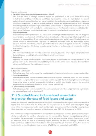 294
CLIMATE-SMART AGRICULTURE SOURCEBOOK
Improve performance:
4.	Targeted (vision, right stakeholders and strategy driven)
This principle refers to strategic actions to improve the performance of the chain, which should firstly
include a vision and have realistic and quantifiable objectives that address the triple bottom line as well
as be in line with national development plans. In addition, these objectives also need to be acceptable and
inspiring to stakeholders as well as to generate buy-in, political will and entrepreneurial drive. Secondly,
the strategy needs to involve the right stakeholders (inclusiveness) so that poverty and hunger can be ad-
dressed not on a short-term basis, but in a sustainable manner. Thirdly, strategic actions need to be under-
taken where the largest impact can be achieved in economic, social and environmental terms.
5.	Upgrading focused
In order to improve the performance of a value chain, upgrading has to be undertaken. The aim of upgrad-
ing is to realise one, two or all of the triple bottom line objectives: 1) increasing profits through efficiency
measures or value addition; 2) increasing inclusiveness by improving social impact; 3) reducing environ-
mental impacts of the entire chain. Upgrading can take place in different forms, e.g. a technology, organi-
zational, network, institutional, process, product/market or a functional upgrade. Successful upgrading
involves the integration of individual upgrades along the chain as well as actions to improve the enabling
environment.
6.	Scalable
This principle aims to achieve impact at scale. Scale is crucial, because a larger impact is highly desirable,
but also because upgrading is often enabled due to an increase in scale.
7.	Multilateral
Improving the entire performance of a value chain requires a coordinated and collaborated effort by the
private sector, as the driver in the value addition process, and the public sector, including donors and civil
society, as facilitators of the enabling environment.
Measure performance:
8.	Economic sustainability
Refers to a value chain performance that provides equal or higher profits or incomes for each stakeholder.
9.	Social sustainability
Refers to a value chain performance where additional value is created (additional profits and wage incomes)
that benefits a large number of poor households, which is equitably distributed along the chain and has no
impacts that would be socially unacceptable, including no socially objectionable practices like unhealthy
work conditions, child labour, violation of strong cultural traditions, etc.
10. Environmental sustainability
Refers to a value chain performance where the additional value created does not permanently deplete natu-
ral resources (water, soil, air, biodiversity).
11.2 Sustainable and inclusive food value chains
in practice: the case of food losses and waste
Foodislostandwastedateverystagewithinthefoodvaluechain.Inmedium-andhigh-incomecountries,food is
largely lost and wasted after the farm gate and in particular at the retail and consumption stage,
while in low-income countries food is mostly lost during the production, post-harvest and processing stages
of the food chain and much less is wasted at the consumer level (FAO, 2011b; Hodges et al., 2010).
One of the major components of SIFVCD is reverse channels or backward channels. Waste streams are cre-
ated at every level of the agri-food value chain and it is important that these are managed appropriately, so
as to reduce the waste stream impact on economic, social and environmental aspects. The strategy of the 3
Rs (reduction, reuse and recycle) is commonly adopted, especially the reduction strategy. As a result of the
large quantities of food loss and waste that occur at many levels of the agri-food value chains, food losses and
waste need to be considered as an integral part of SIFVCD that can successfully lead to CSA.
 