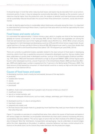 295
MODULE 11: Developing sustainable and inclusive food value chains for Climate-smart agriculture
It should be kept in mind that while reducing food losses and waste may be desirable from social and en-
vironment points of view, it may not always be economically desirable or feasible as the economic costs of
reduction may be higher than the production costs. An analysis of whether and how food losses and waste
can be sustainably reduced should take into account these three dimensions: economic, social and environ-
mental.
In order to identify opportunities to sustainably reduce food losses and waste along the chain, it is important
to understand the functioning of these chains, in particular how value which can then be captured by the chain
actors is increased.
Food losses and waste volumes
It is estimated that approximately 1.3 billion tonnes a year, which is roughly one-third of the food produced
globally for human consumption, is lost annually (FAO, 2011b). Fresh fruits and vegetables are among the
most lost and wasted food, due to their highly perishable nature (Parfitt et al., 2010). While similar amounts
are disposed of in both developed and developing countries (670 and 630 million tonnes respectively), the per
capita food loss in Europe and North-America (around 280-300 kilograms per year) is more than double that
of Sub-Saharan Africa and South/Southeast Asia (about 120-170 kilograms per year) (FAO, 2011b).
There are currently no published studies available related to the exact amount of food waste in developing
countries, where much less is wasted by consumers compared to developed countries. Various studies have
been undertaken at country level in developed countries, such as in the United Kingdom (Cathcart and Mur-
ray, 1939; Osner, 1982) with food waste estimations as high as 25 percent (WRAP, 2009). Similar figures were
found in other developed countries, around 15 percent in the United States (Kader, 2005) and Australia (Mor-
gan, 2009) and slightly lower numbers ranging from 8 to 11 percent in the Netherlands (Thőnissen, 2009). The
total amount of food wasted by consumers in industrialized countries is nearly as high as the total net food
production in Sub-Saharan Africa.
Causes of food losses and waste
In developing countries, food is mostly lost and wasted, because of the way food is:
•	 produced;
•	 handled after harvest;
•	 stored;
•	 preserved; and
•	 processed.
In addition, food is lost and wasted due to people’s lack of access to food, as a result of:
•	 insufficient income;
•	 lack of or limited markets; and
•	 lack of or inadequate infrastructure, such as roads, railways, waterways, port infrastructure.
In developed countries it is due to among others:
•	 how food is stored;
•	 prepared and cooked; and
•	 the food choices that people make (e.g. people buy more food than they need, put more food on their plates
than what they eat).
Figure 11.4 provides an overview of a simplified food value chain, where the causes of food losses and waste at
the various stages are identified, as are possible interventions by chain actors aimed at increasing efficiency,
sustainability and value addition. The various types of actors that are often involved at the different stages are
also introduced. Note that ‘distribution, transportation and packaging’, may be undertaken at several stages
within the chain, depending on the product. In addition, consumer behaviour can have a certain amount of in-
fluence on the whole chain, as the choices they make feed back into the production stages.
 
