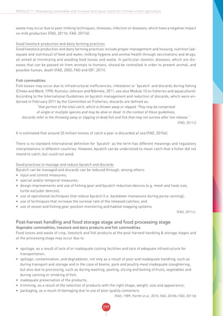 299
MODULE 11: Developing sustainable and inclusive food value chains for Climate-smart agriculture
waste may occur due to poor milking techniques, illnesses, infection or diseases, which have a negative impact
on milk production (FAO, 2011b; FAO, 2011d).
Good livestock production and dairy farming practices
Good livestock production and dairy farming practices include proper management and housing, nutrition (ad-
equate and nutritious) of feed and water, milking hygiene and animal health through vaccinations and drugs,
all aimed at minimizing and avoiding food losses and waste. In particular zoonotic diseases, which are dis-
eases that can be passed on from animals to humans, should be controlled in order to prevent animal, and
possible human, death (FAO, 2002; FAO and IDF, 2011).
Fish commodities
Fish losses may occur due to infrastructural inefficiencies, infestation or ‘bycatch’ and discards during fishing
(Cheke and Ward, 1998; Kumolu-Johnson and Ndimele, 2011; see also Module 10 on fisheries and aquaculture).
According to the International Guidelines on bycatch management and reduction of discards, which were en-
dorsed in February 2011 by the Committee on Fisheries, discards are defined as:
“that portion of the total catch, which is thrown away or slipped. They may be comprised
of single or multiple species and may be alive or dead. In the context of these guidelines,
discards refer to the throwing away or slipping of dead fish and fish that may not survive after live release.”
(FAO, 2011c)
It is estimated that around 20 million tonnes of catch a year is discarded at sea (FAO, 2010a).
There is no standard international definition for ‘bycatch’ as the term has different meanings and regulatory
interpretations in different countries. However, bycatch can be understood to mean catch that a fisher did not
intend to catch, but could not avoid.
Good practices to manage and reduce bycatch and discards
Bycatch can be managed and discards can be reduced through, among others:
•	 input and control measures;
•	 special and/or temporal measures;
•	 design improvements and use of fishing gear and bycatch reduction devices (e.g. mesh and hook size,
turtle excluder devices);
•	 use of operational techniques that reduce bycatch (i.e. backdown manoeuvre during purse-seining);
•	 use of techniques that increase the survival rate of the released catches; and
•	 use of vessel and fishing gear position monitoring and habitat mapping systems
(FAO, 2011c).
Post-harvest handling and food storage stage and food processing stage
Vegetable commodities, livestock and dairy products and fish commodities
Food losses and waste of crop, livestock and fish products at the post-harvest handling & storage stages and
at the processing stage may occur due to:
•	 spoilage, as a result of lack of or inadequate cooling facilities and lack of adequate infrastructure for
transportation;
•	 spillage, contamination, and degradation, not only as a result of poor and inadequate handling, such as
during transport and storage and in the case of bovine, pork and poultry meat inadequate slaughtering,
but also due to processing, such as during washing, peeling, slicing and boiling of fruits, vegetables and
during canning or smoking of fish;
•	 inadequate preservation of the products;
•	 trimming, as a result of the selection of products with the right shape, weight, size and appearance;
•	 packaging, as a result of damaging due to use of poor quality containers.
(FAO, 1989; Parfitt et al., 2010; FAO, 2010b; FAO, 2011d)
 