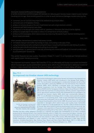 300
CLIMATE-SMART AGRICULTURE SOURCEBOOK
Good post-harvest handling and storage practices
A variety of practices and technologies are available for reducing post-harvest losses related to post-harvest
handling and storage. Good handling practices in order to avoid mechanical damages include ensuring that:
•	 containers are not too full if they need to be stacked on top of each other;
•	 containers are not dropped or thrown;
•	 produce is not directly put on the soil, in particular soil with a high moisture content;
•	 containers and field containers are clean;
•	 the produce is not brought into contact with oil, gasoline or chemicals that should not be applied;
•	 produce is largely kept in the shade to reduce the temperature of fresh produce;
•	 produce is field packaged, which reduces costs by improving the speed of post-harvest handling and re-
duces losses and waste
(FAO, 1989)
Other possible interventions to reduce food losses include:
•	 immediate transportation after harvesting of crops, and landing in the case of fish;
•	 using improved preservation and processing techniques including threshing and solar drying of produce;
•	 using low cost and efficient storage and cooling structures; and
•	 using practices, i.e. pasteurization and milk processing into cheese and yoghurt, to maintain product qual-
ity and extend post-harvest life.
This section features two case studies, illustrated in Boxes 11.1 and 11.2, of improved post-harvest practices
with regard to post-harvest processing.
The improved rice thresher cleaner (ASI) (see Box 11.1) is an affordable and locally constructed rice thresher
which increases grain quality and therefore product value, which may ultimately lead to additional income for
farmers. It also substantially reduces the amount of labour used and thus increases labour efficiency.
Box 11.1
An improved rice thresher cleaner (ASI) technology
©Marco Wopereis
An ASI rice thresher is being used
in Mali, AfricaRice http://www.
africarice.org/publications/ricetoday/
The_little_machine_that_could.pdf
A successful technology to reduce post-harvest rice losses is the improved rice
thresher cleaner (ASI) which was introduced in the Senegal River Valley in
1997. The rice thresher was developed in collaboration between the Africa Rice
Centre (AfricaRice, previously WARDA) and the International Rice Research
Institute (IRRI), which identified a prototype Asian rice thresher-cleaner.
National researchers from the Senegal River Valley National Development
Agency (SAED) and the Senegalese Institute of Agricultural Research (ISRA) as
well as with other partners including artisans, farmers, farmers’ organizations
and an agricultural machinery factory then developed the first prototype of an
improved rice thresher cleaner (ASI), which was commercially released in
1997. It is an affordable technology, which is locally constructed and accepted
by farmers in rice-growing areas. Field surveys identified that post-harvest
crop losses were estimated to be as high as 35 percent due to the inefficiency
of manual threshing (Africa Rice Centre, 2005). As a result, grain is inefficiently
separated or damaged, which leads to poor grain quality, lower marketable
value or rejection of locally produced rice. The ASI is able to thresh six tonnes
of rice per day, while manual threshing would produce only one tonne per day.
The grain-straw separation is 99 percent and no additional labour is needed for
sifting and winnowing (Africa Rice Centre, 2005; Azouma et al., 2009). The ASI
thresher has been widely adopted in Senegal as it improves the quality and marketability of rice and it increases
productivity by relieving farmers from manual threshing, which is highly time consuming and labour intensive. It is
estimated that currently more than half of total rice produced in Senegal is threshed with the ASI thresher and after
using the thresher for 90 days the benefit cost ratio reaches 2.3 (Africa Rice Centre, 2005; World Bank, 2011). Through
further modification and adaption to other countries it has been successfully transferred to other West African
countries, including Mauritania, Mali, Burkina Faso, Ghana and Côte d’Ivoire (World Bank, 2011). In 2003 the ASI
thresher won the special President of Senegal Prize for Science Research (Diagne et al., 2009).
 