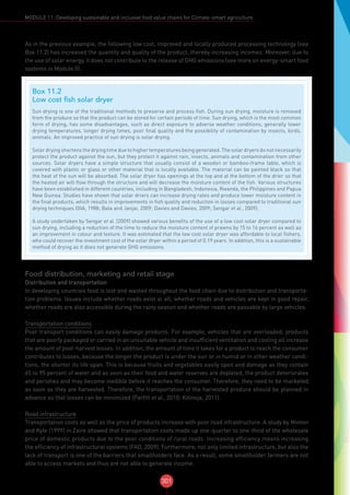 301
MODULE 11: Developing sustainable and inclusive food value chains for Climate-smart agriculture
As in the previous example, the following low cost, improved and locally produced processing technology (see
Box 11.2) has increased the quantity and quality of the product, thereby increasing incomes. Moreover, due to
the use of solar energy, it does not contribute to the release of GHG emissions (see more on energy-smart food
systems in Module 5).
Food distribution, marketing and retail stage
Distribution and transportation
In developing countries food is lost and wasted throughout the food chain due to distribution and transporta-
tion problems. Issues include whether roads exist at all, whether roads and vehicles are kept in good repair,
whether roads are also accessible during the rainy season and whether roads are passable by large vehicles.
Transportation conditions
Poor transport conditions can easily damage products. For example, vehicles that are overloaded, products
that are poorly packaged or carried in an unsuitable vehicle and insufficient ventilation and cooling all increase
the amount of post-harvest losses. In addition, the amount of time it takes for a product to reach the consumer
contributes to losses, because the longer the product is under the sun or in humid or in other weather condi-
tions, the shorter its life span. This is because fruits and vegetables easily spoil and damage as they contain
65 to 95 percent of water and as soon as their food and water reserves are depleted, the product deteriorates
and perishes and may become inedible before it reaches the consumer. Therefore, they need to be marketed
as soon as they are harvested. Therefore, the transportation of the harvested produce should be planned in
advance so that losses can be minimized (Parfitt et al., 2010; Kitinoja, 2011).
Road infrastructure
Transportation costs as well as the price of products increase with poor road infrastructure. A study by Minten
and Kyle (1999) in Zaire showed that transportation costs made up one-quarter to one-third of the wholesale
price of domestic products due to the poor conditions of rural roads. Increasing efficiency means increasing
the efficiency of infrastructural systems (FAO, 2009). Furthermore, not only limited infrastructure, but also the
lack of transport is one of the barriers that smallholders face. As a result, some smallholder farmers are not
able to access markets and thus are not able to generate income.
Box 11.2
Low cost fish solar dryer
Sun drying is one of the traditional methods to preserve and process fish. During sun drying, moisture is removed
from the produce so that the product can be stored for certain periods of time. Sun drying, which is the most common
form of drying, has some disadvantages, such as direct exposure to adverse weather conditions, generally lower
drying temperatures, longer drying times, poor final quality and the possibility of contamination by insects, birds,
animals. An improved practice of sun drying is solar drying.
Solar drying shortens the drying time due to higher temperatures being generated. The solar dryers do not necessarily
protect the product against the sun, but they protect it against rain, insects, animals and contamination from other
sources. Solar dryers have a simple structure that usually consist of a wooden or bamboo-frame table, which is
covered with plastic or glass or other material that is locally available. The material can be painted black so that
the heat of the sun will be absorbed. The solar dryer has openings at the top and at the bottom of the drier so that
the heated air will flow through the structure and will decrease the moisture content of the fish. Various structures
have been established in different countries, including in Bangladesh, Indonesia, Rwanda, the Philippines and Papua
New Guinea. Studies have shown that solar driers can increase drying rates and produce lower moisture content in
the final products, which results in improvements in fish quality and reduction in losses compared to traditional sun
drying techniques (OIA, 1988; Bala and Janjai, 2009; Davies and Davies, 2009; Sengar et al., 2009).
A study undertaken by Sengar et al. (2009) showed various benefits of the use of a low cost solar dryer compared to
sun drying, including a reduction of the time to reduce the moisture content of prawns by 15 to 16 percent as well as
an improvement in colour and texture. It was estimated that the low cost solar dryer was affordable to local fishers,
who could recover the investment cost of the solar dryer within a period of 0.19 years. In addition, this is a sustainable
method of drying as it does not generate GHG emissions.
 