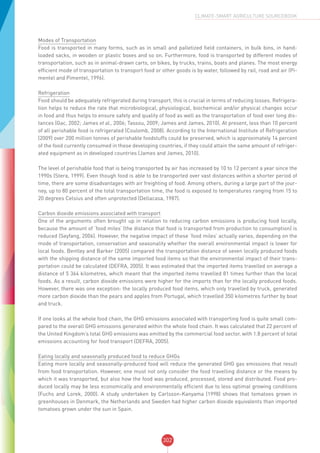 302
CLIMATE-SMART AGRICULTURE SOURCEBOOK
Modes of Transportation
Food is transported in many forms, such as in small and palletized field containers, in bulk bins, in hand-
loaded sacks, in wooden or plastic boxes and so on. Furthermore, food is transported by different modes of
transportation, such as in animal-drawn carts, on bikes, by trucks, trains, boats and planes. The most energy
efficient mode of transportation to transport food or other goods is by water, followed by rail, road and air (Pi-
mentel and Pimentel, 1996).
Refrigeration
Food should be adequately refrigerated during transport, this is crucial in terms of reducing losses. Refrigera-
tion helps to reduce the rate that microbiological, physiological, biochemical and/or physical changes occur
in food and thus helps to ensure safety and quality of food as well as the transportation of food over long dis-
tances (Gac, 2002; James et al., 2006; Tassou, 2009; James and James, 2010). At present, less than 10 percent
of all perishable food is refrigerated (Coulomb, 2008). According to the International Institute of Refrigeration
(2009) over 200 million tonnes of perishable foodstuffs could be preserved, which is approximately 14 percent
of the food currently consumed in these developing countries, if they could attain the same amount of refriger-
ated equipment as in developed countries (James and James, 2010).
The level of perishable food that is being transported by air has increased by 10 to 12 percent a year since the
1990s (Stera, 1999). Even though food is able to be transported over vast distances within a shorter period of
time, there are some disadvantages with air freighting of food. Among others, during a large part of the jour-
ney, up to 80 percent of the total transportation time, the food is exposed to temperatures ranging from 15 to
20 degrees Celsius and often unprotected (Dellacasa, 1987).
Carbon dioxide emissions associated with transport
One of the arguments often brought up in relation to reducing carbon emissions is producing food locally,
because the amount of ‘food miles’ (the distance that food is transported from production to consumption) is
reduced (Seyfang, 2006). However, the negative impact of these ‘food miles’ actually varies, depending on the
mode of transportation, conservation and seasonality whether the overall environmental impact is lower for
local foods. Bentley and Barker (2005) compared the transportation distance of seven locally produced foods
with the shipping distance of the same imported food items so that the environmental impact of their trans-
portation could be calculated (DEFRA, 2005). It was estimated that the imported items travelled on average a
distance of 5 364 kilometres, which meant that the imported items travelled 81 times further than the local
foods. As a result, carbon dioxide emissions were higher for the imports than for the locally produced foods.
However, there was one exception: the locally produced food items, which only travelled by truck, generated
more carbon dioxide than the pears and apples from Portugal, which travelled 350 kilometres further by boat
and truck.
If one looks at the whole food chain, the GHG emissions associated with transporting food is quite small com-
pared to the overall GHG emissions generated within the whole food chain. It was calculated that 22 percent of
the United Kingdom’s total GHG emissions was emitted by the commercial food sector, with 1.8 percent of total
emissions accounting for food transport (DEFRA, 2005).
Eating locally and seasonally produced food to reduce GHGs
Eating more locally and seasonally-produced food will reduce the generated GHG gas emissions that result
from food transportation. However, one must not only consider the food travelling distance or the means by
which it was transported, but also how the food was produced, processed, stored and distributed. Food pro-
duced locally may be less economically and environmentally efficient due to less optimal growing conditions
(Fuchs and Lorek, 2000). A study undertaken by Carlsson-Kanyama (1998) shows that tomatoes grown in
greenhouses in Denmark, the Netherlands and Sweden had higher carbon dioxide equivalents than imported
tomatoes grown under the sun in Spain.
 