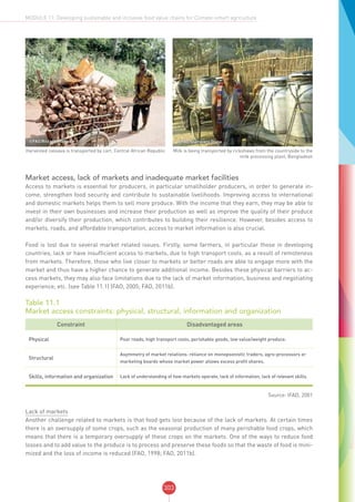 303
MODULE 11: Developing sustainable and inclusive food value chains for Climate-smart agriculture
©FAO/Riccardo Gangale
Harvested cassava is transported by cart, Central African Republic
©FAO/Giampiero Diana
Milk is being transported by rickshaws from the countryside to the
milk processing plant, Bangladesh
Market access, lack of markets and inadequate market facilities
Access to markets is essential for producers, in particular smallholder producers, in order to generate in-
come, strengthen food security and contribute to sustainable livelihoods. Improving access to international
and domestic markets helps them to sell more produce. With the income that they earn, they may be able to
invest in their own businesses and increase their production as well as improve the quality of their produce
and/or diversify their production, which contributes to building their resilience. However, besides access to
markets, roads, and affordable transportation, access to market information is also crucial.
Food is lost due to several market related issues. Firstly, some farmers, in particular those in developing
countries, lack or have insufficient access to markets, due to high transport costs, as a result of remoteness
from markets. Therefore, those who live closer to markets or better roads are able to engage more with the
market and thus have a higher chance to generate additional income. Besides these physical barriers to ac-
cess markets, they may also face limitations due to the lack of market information, business and negotiating
experience, etc. (see Table 11.1) (FAO, 2005; FAO, 2011b).
Table 11.1
Market access constraints: physical, structural, information and organization
Constraint Disadvantaged areas
Physical Poor roads, high transport costs, perishable goods, low value/weight produce.
Structural
Asymmetry of market relations: reliance on monopsonistic traders, agro-processors or
marketing boards whose market power allows excess profit shares.
Skills, information and organization Lack of understanding of how markets operate, lack of information, lack of relevant skills.
Source: IFAD, 2001
Lack of markets
Another challenge related to markets is that food gets lost because of the lack of markets. At certain times
there is an oversupply of some crops, such as the seasonal production of many perishable food crops, which
means that there is a temporary oversupply of these crops on the markets. One of the ways to reduce food
losses and to add value to the produce is to process and preserve these foods so that the waste of food is mini-
mized and the loss of income is reduced (FAO, 1998; FAO, 2011b).
 