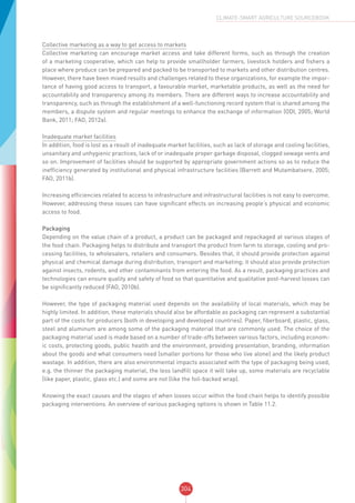304
CLIMATE-SMART AGRICULTURE SOURCEBOOK
Collective marketing as a way to get access to markets
Collective marketing can encourage market access and take different forms, such as through the creation
of a marketing cooperative, which can help to provide smallholder farmers, livestock holders and fishers a
place where produce can be prepared and packed to be transported to markets and other distribution centres.
However, there have been mixed results and challenges related to these organizations, for example the impor-
tance of having good access to transport, a favourable market, marketable products, as well as the need for
accountability and transparency among its members. There are different ways to increase accountability and
transparency, such as through the establishment of a well-functioning record system that is shared among the
members, a dispute system and regular meetings to enhance the exchange of information (ODI, 2005; World
Bank, 2011; FAO, 2012a).
Inadequate market facilities
In addition, food is lost as a result of inadequate market facilities, such as lack of storage and cooling facilities,
unsanitary and unhygienic practices, lack of or inadequate proper garbage disposal, clogged sewage vents and
so on. Improvement of facilities should be supported by appropriate government actions so as to reduce the
inefficiency generated by institutional and physical infrastructure facilities (Barrett and Mutambatsere, 2005;
FAO, 2011b).
Increasing efficiencies related to access to infrastructure and infrastructural facilities is not easy to overcome.
However, addressing these issues can have significant effects on increasing people’s physical and economic
access to food.
Packaging
Depending on the value chain of a product, a product can be packaged and repackaged at various stages of
the food chain. Packaging helps to distribute and transport the product from farm to storage, cooling and pro-
cessing facilities, to wholesalers, retailers and consumers. Besides that, it should provide protection against
physical and chemical damage during distribution, transport and marketing; it should also provide protection
against insects, rodents, and other contaminants from entering the food. As a result, packaging practices and
technologies can ensure quality and safety of food so that quantitative and qualitative post-harvest losses can
be significantly reduced (FAO, 2010b).
However, the type of packaging material used depends on the availability of local materials, which may be
highly limited. In addition, these materials should also be affordable as packaging can represent a substantial
part of the costs for producers (both in developing and developed countries). Paper, fiberboard, plastic, glass,
steel and aluminum are among some of the packaging material that are commonly used. The choice of the
packaging material used is made based on a number of trade-offs between various factors, including econom-
ic costs, protecting goods, public health and the environment, providing presentation, branding, information
about the goods and what consumers need (smaller portions for those who live alone) and the likely product
wastage. In addition, there are also environmental impacts associated with the type of packaging being used,
e.g. the thinner the packaging material, the less landfill space it will take up, some materials are recyclable
(like paper, plastic, glass etc.) and some are not (like the foil-backed wrap).
Knowing the exact causes and the stages of when losses occur within the food chain helps to identify possible
packaging interventions. An overview of various packaging options is shown in Table 11.2.
 