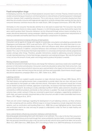 307
MODULE 11: Developing sustainable and inclusive food value chains for Climate-smart agriculture
Food consumption stage
In developing countries, the amount of food wasted at consumer level is minimal. Poverty, limited income and
smaller amounts being purchased are contributing factors to reduced levels of food being wasted. In developed
countries, however, food is wasted by consumers. This is not only as a result of consumers buying more than
what they can actually consume and inappropriate capacity to correctly interpret date marking, but also due to
consumer behaviour and food choices that are made (Stuart, 2009; European Commission, 2010; FAO, 2011b).
Ultimately it is the consumer that decides whether he or she wants to waste food. The consumer may not be
driven by economic factors to reduce waste. However, it is still throwing away money, food and the inputs that
were used to produce food. Consumer behaviour can be influenced through various means including, for ex-
ample, educational awareness-raising campaigns, labelling schemes, as well as government-led promotion of
making sustainable and healthy food choices through taxation and provision of subsidies.
Consumer interventions to improve efficiency of food systems
Consumers can be agents of change with regards to sustainable consumption and adopting sustainable diets
(Spaargaren and Oosterveer, 2010; Lorek and Fuchs, 2011). They can influence the whole food chain to a cer-
tain degree by making sustainable dietary choices, which will influence what, where and how producers pro-
duce and who produces. In addition, consumer behaviour also contributes to how much food is consumed and
wasted. This is due to the duration that food is kept before it is consumed, and how food is stored, prepared and
cooked, amongst other things. Therefore, possible interventions related to addressing consumer behaviour
include improved planning, in-home food storage, preparation and cooking techniques. Not only the food itself
is lost, but also the amount of land, water and energy used to produce the product is wasted.
Raising consumers’ awareness
In order for consumers to make food choices and change their behaviour, awareness needs to be raised through
provision of information and education. Consumers need to be educated on where their food comes from, how
it was produced, how many and which resources were used and what is the impact on the environment, so that
they are able to make informed choices that are both nutritious and sustainable. Governments should support
educational awareness campaigns (Boer et al., 2007; Tukker et al., 2007).
Labelling schemes
Labelling schemes are needed to guide consumers to make informed choices (Giraud, 2003; Davies, 2011).
The food industry and agribusinesses have a responsibility to provide labels that are clear and easy to read
and understand so that people can make informed choices. Information that consumers would like to know
can be related to production methods, application of pesticides, the distance that food travelled (‘food miles’)
and the carbon footprint. According to a study undertaken by Which? (2010), labels and terms should be used
consistently on different products and brands so that confusion is avoided. The study concluded that labelling
schemes have a wider outreach if they are connected to government campaigns, supported by validated sci-
entific data, and used to provide interpreted data so that consumers are able to make sustainable food choices
(Davies, 2011; Wognum et al., 2011).
There are still certain challenges regarding the development of such labelling schemes, as these schemes
are often competing with one another. Different ways to increase transparency include integrated information
systems, such as certification and branding (Eden et al., 2008). But as was highlighted earlier, these brands
and certification need to be clear and easy for people to understand in order for them to make healthy and
sustainable food choices.
Socio-cultural factors influencing consumers’ behaviour and food choices
Educating people and providing them with information is not sufficient. This is due to the fact that consumers’
attitudes and food choices are formed through their values and beliefs, but also habits, income and knowledge.
Not only personal characteristics play a role, but also social and cultural norms need to be taken into account
(Boer et al., 2007; Eden et al., 2008; Davies, 2011). According to Tukker et al. (2007) the behaviour of consumers
 