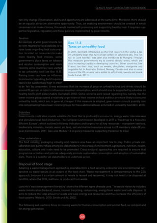308
CLIMATE-SMART AGRICULTURE SOURCEBOOK
can only change if motivation, ability and opportunity are addressed at the same time. Moreover, there should
be an equally attractive alternative opportunity. Thus, an enabling environment should be created in which
consumers can make choices, this would involve both promoting and supporting healthy food. It requires sup-
portive legislative, regulatory and fiscal policies implemented by governments.
Taxation
An example of what governments can
do with regards to fiscal policies is to
raise taxes regarding food consump-
tion. In order for consumers to make
more healthy food choices, some
governments place taxes on tobacco
and alcohol consumption and more
recently some countries have started
to tax unhealthy food (see Box 11.8).
Raising taxes can have an influence
on consumer spending, but it requires
taxes to be substantially high in order
to be ‘felt’ by consumers. It was estimated that the increase of price on unhealthy food and drinks should be
around 20 percent in order to influence consumer consumption, which should also be supported by subsidies on
healthy food to shift dietary habits (Campbell, 2012). Some concerns were raised regarding this, namely that the
lower income groups spend a relatively larger share of their income on food and thus are more likely to consume
unhealthy foods, which are, in general, cheaper. If this measure is adopted, governments should possibly look
into compensating these lower income groups for these additional taxes enforced on unhealthy food (Witt, 2011).
Subsidies
Governments could also provide subsidies for food that is produced in a resource, energy, water intensive way
and stimulate local food production. The European Commission developed in 2011 a ‘Roadmap to a Resource
Efficient Europe’, which outlined efficiency indicators and targets for all key resources – ecosystem services,
biodiversity, minerals, metals, water, air, land, soil and marine resources across its 27 members states (Euro-
pean Commission, 2011) (see also Module 13 on policy measures supporting transition to CSA).
Other stakeholders
The food industry, packaging industry and retailers also have an important role to play. Public-private col-
laboration and partnerships among all stakeholders in the areas of environment, agriculture, nutrition, health,
education, culture and trade need to be promoted. Cross-sectoral approaches are required to ensure that
programme activities and policies adequately promote sustainable consumption and adoption of sustainable
diets. There is a need for all stakeholders to undertake action.
Disposal of food stage
Adopting a waste management approach is desirable from a food security, economic and environmental per-
spective as waste occurs at all stages of the food chain. Waste management is complementary to the CSA
approach, because if a certain amount of waste is reused and recovered, it may not need to be disposed at
landfills, where the GHG, methane, is produced from waste.
Lansink’s ‘waste management hierarchy’ shows the different types of waste uses. The waste hierarchy includes
waste minimization (reduce), reuse, recover (recycling, composting, energy from waste) and safe disposal. It
aims to reduce the total amount of waste and save energy and resources and thus increase the efficiency of
food systems (Wolsink, 2010; Smith and Ali, 2002).
The following sub-sections focus on reusing waste for human consumption and animal feed, as compost and
for energy generation.
Box 11.4
Taxes on unhealthy food
In 2011, Denmark introduced, as the first country in the world, a tax
on unhealthy foods that have a high content in saturated fats. This ‘fat
tax’ or ‘junk food tax’ was later also introduced by Hungary. Through
this measure governments try to control obesity levels, which are
also increasing rapidly in developing countries. Other countries, like
France, tax their food, such as sweets, chocolates, margarine and
vegetable fat. In Australia, Finland, Norway, Canada and also in some
states of the US, a sales tax is added to soft drinks, sweets and snack
foods (Lorek, 2011).
 