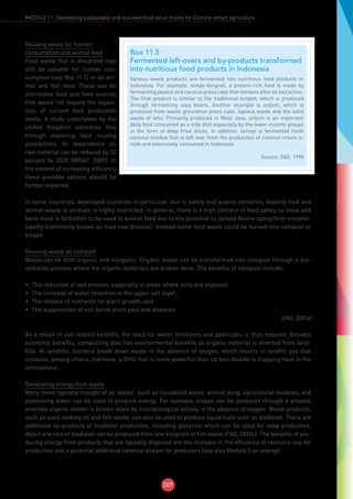 309
MODULE 11: Developing sustainable and inclusive food value chains for Climate-smart agriculture
Box 11.5
Fermented left-overs and by-products transformed
into nutritious food products in Indonesia
Various waste products are fermented into nutritious food products in
Indonesia. For example, tempe-bongrek, a protein-rich food is made by
fermenting peanut and coconut press cake that remains after oil extraction.
The final product is similar to the traditional tempeh, which is produced
through fermenting soya beans. Another example is ontjom, which is
produced from waste groundnut press cake, tapioca waste and the solid
waste of tahu. Primarily produced in West Java, ontjom is an important
daily food consumed as a side dish especially by the lower income groups
in the form of deep fried slices. In addition, semayi is fermented fresh
coconut residue that is left over from the production of coconut cream or
milk and extensively consumed in Indonesia.
Source: FAO, 1998
Reusing waste for human
consumption and animal feed
Food waste that is discarded may
still be useable for human con-
sumption (see Box 11.5) or as ani-
mal and fish feed. These can be
alternative food and feed sources
that would not require the expan-
sion of current food production
levels. A study undertaken by the
United Kingdom estimates that
through exploring food reusing
possibilities its dependence on
raw material can be reduced by 20
percent by 2020 (WRAP, 2009). In
the context of increasing efficiency
these possible options should be
further explored.
In some countries, developed countries in particular, due to safety and quality concerns, feeding food and
animal waste to animals is highly restricted. In general, there is a high concern of food safety so meat and
bone meal is forbidden to be used in animal feed due to the potential to spread Bovine spongiform encepha-
lopathy (commonly known as mad cow disease). Instead some food waste could be turned into compost or
biogas.
Reusing waste as compost
Waste can be both organic and inorganic. Organic waste can be transformed into compost through a bio-
oxidation process where the organic materials are broken done. The benefits of compost include:
•	 The reduction of soil erosion, especially in areas where soils are exposed;
•	 The increase of water retention in the upper soil layer;
•	 The release of nutrients for plant growth; and
•	 The suppression of soil borne plant pest and diseases.
(FAO, 2007a)
As a result of soil related benefits, the need for water, fertilizers and pesticides is thus reduced. Besides
economic benefits, composting also has environmental benefits as organic material is diverted from land-
fills. At landfills, bacteria break down waste in the absence of oxygen, which results in landfill gas that
contains, among others, methane, a GHG that is more powerful than carbon dioxide in trapping heat in the
atmosphere.
Generating energy from waste
Many items typically thought of as ‘waste’, such as household waste, animal dung, agricultural residues, and
processing water can be used to produce energy. For example, biogas can be produced through a process
whereby organic matter is broken down by microbiological activity in the absence of oxygen. Waste products,
such as used cooking oil and fish waste, can also be used to produce liquid fuels such as biodiesel. There are
additional by-products of biodiesel production, including glycerine which can be used for soap production.
About one litre of biodiesel can be produced from one kilogram of fish waste (FAO, 2010c). The benefits of pro-
ducing energy from products that are typically disposed are the increase in the efficiency of resource use for
production and a potential additional revenue stream for producers (see also Module 5 on energy).
 