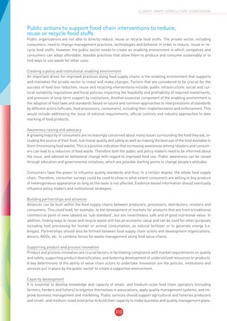 310
CLIMATE-SMART AGRICULTURE SOURCEBOOK
Public actions to support food chain interventions to reduce,
reuse or recycle food stuffs
Public organizations are not able to directly reduce, reuse or recycle food stuffs. The private sector, including
consumers, need to change management practices, technologies and behavior in order to reduce, reuse or re-
cycle food stuffs. However, the public sector needs to create an enabling environment in which companies and
consumers can adopt affordable, feasible practices that allow them to produce and consume sustainably or to
find ways to use waste for other uses.
Creating a policy and institutional enabling environment
An important driver for improved practices along food supply chains is the enabling environment that supports
and motivates the private sector to invest and make changes. Factors that are considered to be crucial for the
success of food loss reduction, reuse and recycling interventions include: public infrastructure, social and cul-
tural suitability, regulations and fiscal policies impacting the feasibility and profitability of required investments,
and provision of long-term support by institutions. Another essential component of the enabling environment is
the adoption of food laws and standards based on sound and common approaches to interpretations of standards
by different actors (officials, food processors, consumers), including their implementation and enforcement. This
would include addressing the issue of national requirements, official controls and industry approaches to date
marking of food products.
Awareness raising and advocacy
A growing majority of consumers are increasingly concerned about many issues surrounding the food they eat, in-
cluding the source of their food, nutritional quality and safety as well as making the best use of the food available to
them (minimizing food waste). This is a positive indication that increasing awareness among retailers and consum-
ers can lead to a reduction of food waste. Therefore both the public and policy makers need to be informed about
the issue, and advised on behavioral change with regard to improved food use. Public awareness can be raised
through education and governmental initiatives, which are possible starting points to change people’s attitudes.
Consumers have the power to influence quality standards and thus, to a certain degree, the whole food supply
chain. Therefore, consumer surveys could be used to show to what extent consumers are willing to buy produce
of heterogeneous appearance as long as the taste is not affected. Evidence-based information should eventually
influence policy makers and institutional strategies.
Building partnerships and alliances
Alliances can be built within the food supply chains between producers, processors, distributors, retailers and
consumers. This could lead, for example, to the development of markets for products that are from a traditional
commercial point of view labeled as ‘sub-standard’, but are nevertheless safe and of good nutritional value. In
addition, finding ways to reuse and recycle waste still has an economic value and can be used for other purposes
including food processing for human or animal consumption, as natural fertilizer or to generate energy (i.e.
biogas). Partnerships should also be formed between food supply chain actors and development organizations,
donors, NGOs, etc. to combine forces for waste management along food value chains.
Supporting product and process innovation
Product and process innovation are crucial factors in facilitating compliance with market requirements on quality
and safety, supporting product diversification, and fostering development of underutilized resources or products.
A key determinant of the ability of value chain actors to undertake innovation are the policies, institutions and
services put in place by the public sector to create a supportive environment.
Capacity development
It is essential to develop knowledge and capacity of small- and medium-scale food chain operators (including
farmers, herders and fishers) to organize themselves in associations, apply quality management systems, and im-
prove business management and marketing. Public services should support agricultural and fisheries producers
and small- and medium-sized enterprise to build their capacity to make business and quality management plans.
 
