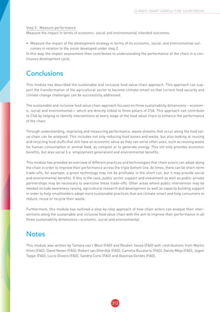 312
CLIMATE-SMART AGRICULTURE SOURCEBOOK
Step 3:	 Measure performance
Measure the impact in terms of economic, social and environmental intended outcomes:
•	 Measure the impact of the development strategy in terms of its economic, social, and environmental out-
comes in relation to the vision developed under step 2.
In this way, the impact assessment then contributes to understanding the performance of the chain in a con-
tinuous development cycle.
Conclusions
This module has described the sustainable and inclusive food value chain approach. This approach can sup-
port the transformation of the agricultural sector to become climate-smart so that current food security and
climate change challenges can be successfully addressed.
The sustainable and inclusive food value chain approach focuses on three sustainability dimensions – econom-
ic, social and environmental— which are directly linked to three pillars of CSA. This approach can contribute
to CSA by helping to identify interventions at every stage of the food value chain to enhance the performance
of the chain.
Through understanding, improving and measuring performance, waste streams that occur along the food val-
ue chain can be analysed. This includes not only reducing food losses and waste, but also looking at reusing
and recycling food stuffs that still have an economic value as they can serve other uses, such as reusing waste
for human consumption or animal feed, as compost or to generate energy. This not only provides economic
benefits, but also social (i.e. employment generation) and environmental benefits.
This module has provided an overview of different practices and technologies that chain actors can adopt along
the chain in order to improve their performance across the triple bottom line. At times, there can be short-term
trade-offs, for example, a green technology may not be profitable in the short run, but it may provide social
and environmental benefits. If this is the case, public sector support and investment as well as public-private
partnerships may be necessary to overcome these trade-offs. Other areas where public intervention may be
needed include awareness raising, agricultural research and development as well as capacity building support
in order to help smallholders adopt more sustainable practices that are climate smart and help consumers to
reduce, reuse or recycle their waste.
Furthermore, this module has outlined a step-by-step approach of how chain actors can analyze their inter-
ventions along the sustainable and inclusive food value chain with the aim to improve their performance in all
three sustainability dimensions—economic, social and environmental.
Notes
This module was written by Tamara van‘t Wout (FAO) and Reuben Sessa (FAO) with contributions from Martin
Hilmi (FAO), David Neven (FAO), Robert van Otterdijk (FAO), Camelia Bucatariu (FAO), Danilo Meja (FAO), Jogeir
Toppe (FAO), Lucio Olivero (FAO), Sandra Corsi (FAO) and Alashiya Gordes (FAO).
 