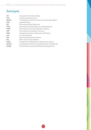 313
MODULE 11: Developing sustainable and inclusive food value chains for Climate-smart agriculture
Acronyms
ASI	 improved rice thresher cleaner
CSA	 climate-smart agriculture
DEFRA	 The Department of Environment, Food and Rural Affairs
GHG	 greenhouse gas
IDF	 International Dairy Federation
IFAD	 International Fund for Agricultural Development
IFPRI	 International Food Policy Research Institute
IRRI	 International Rice Research Institute
ISRA	 Senegalese Institute of Agricultural Research
LCA	 Life Cycle Analysis
ODI	 Overseas Development Institute
OIA	 Office of International Affairs
SAED	 Senegal River Valley National Development Agency
SIFVCD	 Sustainable and Inclusive Food Value Chain Development
UNIDO	 United Nations Industrial Development Organization
 