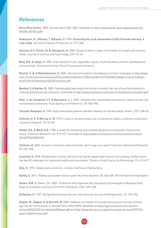 314
CLIMATE-SMART AGRICULTURE SOURCEBOOK
References
Africa Rice Centre. 2005. Annual report 2004-2005. (available at http://www.warda.cgiar.org/publications/
AR2004-05/ASI.pdf)
Andersson, K., Ohlsson, T. &Olsson, P. 1998. Screening life cycle assessment (LCA) of tomato ketchup: a
case study. Journal of Cleaner Production, 6: 277–288.
Azouma, O.Y., Porosi, M. & Yamaguchi, K. 2009. Design of throw-in type rice thresher for small scale farmers.
Indian Journal of Science and Technology, 2(9): 10–14.
Bala, B.K. & Janjai, S. 2009. Solar drying of fruits, vegetables, spices, medicinal plants and fish: developments
and potentials. International Solar Food Processing Conference.
Barrett, C. B. & Mutambatsere, E. 2005. Agricultural markets in developing countries. (available at http://www.
clas.ufl.edu/users/reneemarie/Removable%20Disk/LIT/Barrett/Barrett%202005%20Agricultural%20mar-
kets%20in%20developing%20countries.pdf)
Bentley, S. & Barker, R. 2005. Fighting global warming at the farmer’s market: the role of local food systems in
reducing greenhouse gas emissions. (available at http://www.foodshare.net/resource/files/foodmilesreport.pdf)
Boer, J. de, Hoogland, C.T. & Boersema, J. J. 2007. Towards more sustainable food choices: value priorities and
motivational orientations. Food Quality and Preference, 18: 985–996.
Carlsson-Kanyama, A. 1998. Food consumption patterns and their influence on climate change. Ambio, 27(7): 528–34.
Cathcart, E. P. & Murray, A. M. 1939. A note on the percentage loss of calories as waste on ordinary mixed diets.
Journal of Hygiene, 39: 45–50.
Cheke, R.A. & Ward, A.R. 1998. A model for evaluating interventions designed to reduce post-harvest fish
losses. Fisheries Research, 35: 219–227. (available at http://www.sciencedirect.com/science/article/pii/
S0165783698000745)
Clemens, B. 2006. Economic incentives and small firms: does it pay to be green? Journal of Business Research,
59: 492–500.
Coulomb, D. 2008. Refrigeration and the cold chain serving the global food industry and creating a better future:
two key IIR challenges for improving health and environment. Trends in Food Science & Technology, 19: 413–417.
Daly, H. 1992. Steady state economics. London, Earthscan Publications.
Davies, S. 2011. Making sustainable choices easier. Nutrition Bulletin, 36: 454–459. British Nutrition Foundation.
Davies, R.M. & Davies, O.A. 2009. Traditional and improved fish processing technologies in Bayelsa State,
Nigeria. European Journal of Scientific Research, 26(4): 539–548.
Dellacasa, A. 1987. Refrigerated transport by sea. International Journal of Refrigeration, 10: 349–352.
Diagne, M., Diagne, A. & Demont, M. 2009. Adoption and impact of an award winning post-harvest technol-
ogy: the ASI rice thresher in Senegal River Valley (SRV). (available at http://ageconsearch.umn.edu/bit-
stream/50323/2/Contributed%20Paper.pdf and http://www.africarice.org/workshop/grisp-mech/PPT/Di-
agne,%20africarice.pdf)
 