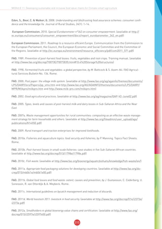 315
MODULE 11: Developing sustainable and inclusive food value chains for Climate-smart agriculture
Eden, S., Bear, C. & Walker, G. 2008. Understanding and (dis)trusting food assurance schemes: consumer confi-
dence and the knowledge fix. Journal of Rural Studies, 24(1): 1–14.
European Commission. 2010. Special Eurobarometer n°342 on consumer empowerment. (available at http://
ec.europa.eu/consumers/consumer_empowerment/docs/report_eurobarometer_342_en.pdf)
European Commission. 2011. Roadmap to a resource efficient Europe. Communication from the Commission to
the European Parliament, the Council, the European Economic and Social Committee and the Committee of
the Regions. (available at http://ec.europa.eu/environment/resource_efficiency/pdf/com2011_571.pdf)
FAO. 1989. Prevention of post-harvest food losses: fruits, vegetables and root crops. Training manual. (available
at http://www.fao.org/docrep/T0073E/T0073E05.htm#10.4%20Storage%20structures)
FAO. 1998. Fermented fruits and vegetables: a global perspective, by M. Battcock & S. Azam-Ali. FAO Agricul-
tural Services Bulletin No. 134. Rome.
FAO. 2000. Post paper: the village milk system. (available at http://www.fao.org/ag/againfo/themes/documents/
LPS/DAIRY/ecs/Papers/pp_vms.htm and http://www.fao.org/AG/AGAINFO/themes/documents/LPS/DAIRY/
MPR/Milkpro/milkpro.htm and http://www.milk-pro.com/milkpro.htm)
FAO. 2002. Good agricultural practices. (available at http://www.fao.org/ag/magazine/GAP-V2-June02.pdf)
FAO. 2005. Types, levels and causes of post-harvest milk and dairy losses in Sub-Saharan Africa and the Near
East.
FAO. 2007a. Waste management opportunities for rural communities: composting as an effective waste manage-
ment strategy for farm households and others. (available at http://www.fao.org/fileadmin/user_upload/ags/
publications/K1455E.pdf)
FAO. 2009. Rural transport and traction enterprises for improved livelihoods.
FAO. 2010a. Fisheries and aquaculture topics: food security and fisheries, by P. Manning. Topics Fact Sheets.
Rome.
FAO. 2010b. Post-harvest losses in small-scale fisheries: case studies in five Sub-Saharan African countries.
(available at http://www.fao.org/docrep/013/i1798e/i1798e.pdf)
FAO. 2010c. Fish waste. (available at http://www.fao.org/bioenergy/aquaticbiofuels/knowledge/fish-waste/en/)
FAO. 2011a. Appropriate food packaging solutions for developing countries. (available at http://www.fao.org/do-
crep/015/mb061e/mb061e00.pdf)
FAO. 2011b. Global food losses and food waste: extent, causes and prevention, by J. Gustavsson, C. Cederberg, U.
Sonesson, R. van Otterdijk & A. Meybeck. Rome.
FAO. 2011c. International guidelines on bycatch management and reduction of discards.
FAO. 2011d. World livestock 2011: livestock in food security. (available at http://www.fao.org/docrep/014/i2373e/
i2373e.pdf)
FAO. 2012a. Smallholders in global bioenergy value chains and certification. (available at http://www.fao.org/
docrep/015/i2597e/i2597e00.pdf)
 